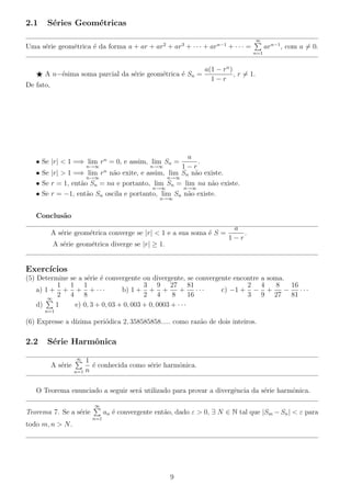 2.1 S´eries Geom´etricas
Uma s´erie geom´etrica ´e da forma a + ar + ar2
+ ar3
+ · · · + arn−1
+ · · · =
∞
n=1
arn−1
, com a = 0.
A n−´esima soma parcial da s´erie geom´etrica ´e Sn =
a(1 − rn
)
1 − r
, r = 1.
De fato,
• Se |r| < 1 =⇒ lim
n→∞
rn
= 0, e assim, lim
n→∞
Sn =
a
1 − r
.
• Se |r| > 1 =⇒ lim
n→∞
rn
n˜ao exite, e assim, lim
n→∞
Sn n˜ao existe.
• Se r = 1, ent˜ao Sn = na e portanto, lim
n→∞
Sn = lim
n→∞
na n˜ao existe.
• Se r = −1, ent˜ao Sn oscila e portanto, lim
n→∞
Sn n˜ao existe.
Conclus˜ao
A s´erie geom´etrica converge se |r| < 1 e a sua soma ´e S =
a
1 − r
.
A s´erie geom´etrica diverge se |r| ≥ 1.
Exerc´ıcios
(5) Determine se a s´erie ´e convergente ou divergente, se convergente encontre a soma.
a) 1 +
1
2
+
1
4
+
1
8
+ · · · b) 1 +
3
2
+
9
4
+
27
8
+
81
16
· · · c) −1 +
2
3
−
4
9
+
8
27
−
16
81
· · ·
d)
∞
n=1
1 e) 0, 3 + 0, 03 + 0, 003 + 0, 0003 + · · ·
(6) Expresse a d´ızima peri´odica 2, 358585858..... como raz˜ao de dois inteiros.
2.2 S´erie Harmˆonica
A s´erie
∞
n=1
1
n
´e conhecida como s´erie harmˆonica.
O Teorema enunciado a seguir ser´a utilizado para provar a divergˆencia da s´erie harmˆonica.
Teorema 7. Se a s´erie
∞
n=1
an ´e convergente ent˜ao, dado ε > 0, ∃ N ∈ N tal que |Sm − Sn| < ε para
todo m, n > N.
9
 