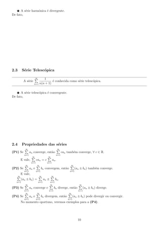 A s´erie harmˆonica ´e divergente.
De fato,
2.3 S´erie Telesc´opica
A s´erie
∞
n=1
1
n(n + 1)
´e conhecida como s´erie telesc´opica.
A s´erie telesc´opica ´e convergente.
De fato,
2.4 Propriedades das s´eries
(P1) Se
∞
n=1
an converge, ent˜ao
∞
n=1
can tamb´em converge, ∀ c ∈ R.
E vale,
∞
n=1
can = c
∞
n=1
an.
(P2) Se
∞
n=1
an e
∞
n=1
bn convergem, ent˜ao
∞
n=1
(an ± bn) tamb´em converge.
E vale,
∞
n=1
(an ± bn) =
∞
n=1
an ±
∞
n=1
bn.
(P3) Se
∞
n=1
an converge e
∞
n=1
bn diverge, ent˜ao
∞
n=1
(an ± bn) diverge.
(P4) Se
∞
n=1
an e
∞
n=1
bn divergem, ent˜ao
∞
n=1
(an ± bn) pode divergir ou convergir.
No momento oportuno, veremos exemplos para a (P4).
10
 
