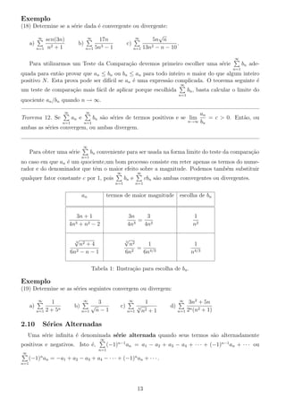 Exemplo
(18) Determine se a s´erie dada ´e convergente ou divergente:
a)
∞
n=1
sen(3n)
n2 + 1
b)
∞
n=1
17n
5n3 − 1
c)
∞
n=1
5n
√
n
13n2 − n − 10
.
Para utilizarmos um Teste da Compara¸c˜ao devemos primeiro escolher uma s´erie
∞
n=1
bn ade-
quada para ent˜ao provar que an ≤ bn ou bn ≤ an para todo inteiro n maior do que algum inteiro
positivo N. Esta prova pode ser dif´ıcil se an ´e uma express˜ao complicada. O teorema seguinte ´e
um teste de compara¸c˜ao mais f´acil de aplicar porque escolhida
∞
n=1
bn, basta calcular o limite do
quociente an/bn quando n → ∞.
Teorema 12. Se
∞
n=1
an e
∞
n=1
bn s˜ao s´eries de termos positivos e se lim
n→∞
an
bn
= c > 0. Ent˜ao, ou
ambas as s´eries convergem, ou ambas divergem.
Para obter uma s´erie
∞
n=1
bn conveniente para ser usada na forma limite do teste da compara¸c˜ao
no caso em que an ´e um quociente,um bom processo consiste em reter apenas os termos do nume-
rador e do denominador que tˆem o maior efeito sobre a magnitude. Podemos tamb´em substituir
qualquer fator constante c por 1, pois
∞
n=1
bn e
∞
n=1
cbn s˜ao ambas convergentes ou divergentes.
an termos de maior magnitude escolha de bn
3n + 1
4n3 + n2 − 2
3n
4n3
=
3
4n2
1
n2
3
√
n2 + 4
6n2 − n − 1
3
√
n2
6n2
=
1
6n4/3
1
n4/3
Tabela 1: Ilustra¸c˜ao para escolha de bn.
Exemplo
(19) Determine se as s´eries seguintes convergem ou divergem:
a)
∞
n=1
1
2 + 5n
b)
∞
n=1
3
√
n − 1
c)
∞
n=1
1
3
√
n2 + 1
d)
∞
n=1
3n2
+ 5n
2n(n2 + 1)
2.10 S´eries Alternadas
Uma s´erie inﬁnita ´e denominada s´erie alternada quando seus termos s˜ao alternadamente
positivos e negativos. Isto ´e,
∞
n=1
(−1)n−1
an = a1 − a2 + a3 − a4 + · · · + (−1)n−1
an + · · · ou
∞
n=1
(−1)n
an = −a1 + a2 − a3 + a4 − · · · + (−1)n
an + · · · .
13
 