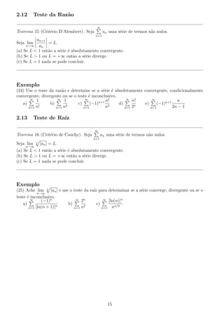 2.12 Teste da Raz˜ao
Teorema 15 (Crit´erio D’Alembert). Seja
∞
n=1
an uma s´erie de termos n˜ao nulos.
Seja lim
n→∞
an+1
an
= L.
(a) Se L < 1 ent˜ao a s´erie ´e absolutamente convergente.
(b) Se L > 1 ou L = +∞ ent˜ao a s´erie diverge.
(c) Se L = 1 nada se pode concluir.
Exemplo
(24) Use o teste da raz˜ao e determine se a s´erie ´e absolutamente convergente, condicionalmente
convergente, divergente ou se o teste ´e inconclusivo.
a)
∞
n=1
1
n!
b)
∞
n=1
1
n2
c)
∞
n=1
(−1)n+1 n!
n2
d)
∞
n=1
n!
2n
e)
∞
n=1
(−1)n+1 n
2n − 1
2.13 Teste de Ra´ız
Teorema 16 (Crit´erio de Cauchy). Seja
∞
n=1
an uma s´erie de termos n˜ao nulos.
Seja lim
n→∞
n
|an| = L.
(a) Se L < 1 ent˜ao a s´erie ´e absolutamente convergente.
(b) Se L > 1 ou L = +∞ ent˜ao a s´erie diverge.
(c) Se L = 1 nada se pode concluir.
Exemplo
(25) Ache lim
n→∞
n
|an| e use o teste da ra´ız para determinar se a s´erie converge, divergente ou se o
teste ´e inconclusivo.
a)
∞
n=1
(−1)n
[ln(n + 1)]n
b)
∞
n=1
2n
n2
c)
∞
n=1
[ln(n)]n
nn/2
15
 