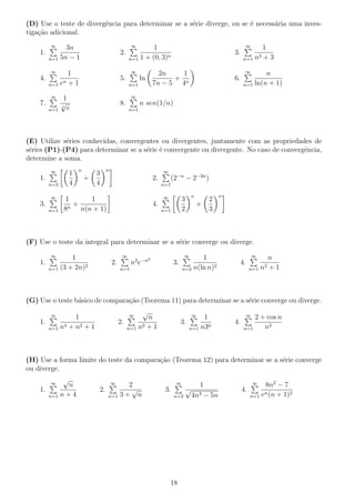 (D) Use o teste de divergˆencia para determinar se a s´erie diverge, ou se ´e necess´aria uma inves-
tiga¸c˜ao adicional.
1.
∞
n=1
3n
5n − 1
2.
∞
n=1
1
1 + (0, 3)n
3.
∞
n=1
1
n2 + 3
4.
∞
n=1
1
en + 1
5.
∞
n=1
ln
2n
7n − 5
+
1
4n
6.
∞
n=1
n
ln(n + 1)
7.
∞
n=1
1
n
√
e
8.
∞
n=1
n sen(1/n)
(E) Utilize s´eries conhecidas, convergentes ou divergentes, juntamente com as propriedades de
s´eries (P1)-(P4) para determinar se a s´erie ´e convergente ou divergente. No caso de convergˆencia,
determine a soma.
1.
∞
n=3
1
4
n
+
3
4
n
2.
∞
n=1
(2−n
− 2−3n
)
3.
∞
n=1
1
8n
+
1
n(n + 1)
4.
∞
n=1
3
2
n
+
2
3
n
(F) Use o teste da integral para determinar se a s´erie converge ou diverge.
1.
∞
n=1
1
(3 + 2n)2
2.
∞
n=1
n2
e−n2
3.
∞
n=2
1
n(ln n)2
4.
∞
n=1
n
n2 + 1
(G) Use o teste b´asico de compara¸c˜ao (Teorema 11) para determinar se a s´erie converge ou diverge.
1.
∞
n=1
1
n4 + n2 + 1
2.
∞
n=1
√
n
n2 + 1
3.
∞
n=1
1
n3n
4.
∞
n=1
2 + cos n
n2
(H) Use a forma limite do teste da compara¸c˜ao (Teorema 12) para determinar se a s´erie converge
ou diverge.
1.
∞
n=1
√
n
n + 4
2.
∞
n=1
2
3 +
√
n
3.
∞
n=2
1
√
4n3 − 5n
4.
∞
n=1
8n2
− 7
en(n + 1)2
18
 