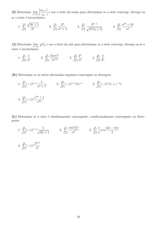 (I) Determine lim
n→∞
an+1
an
e use o teste da raz˜ao para determinar se a s´erie converge, diverge ou
se o teste ´e inconclusivo.
1.
∞
n=1
√
3n + 1
2n
2.
∞
n=1
3n
n2 + 4
3.
∞
n=1
2n−1
5n(n + 1)
4.
∞
n=1
n10
+ 10
n!
(J) Determine lim
n→∞
n
√
an e use o teste da ra´ız para determinar se a s´erie converge, diverge ou se o
teste ´e inconclusivo.
1.
∞
n=1
1
nn
2.
∞
n=1
(ln n)n
nn/2
3.
∞
n=1
2n
n2
4.
∞
n=1
n
3n
(K) Determine se as s´eries alternadas seguintes convergem ou divergem.
1.
∞
n=1
(−1)n−1 1
n2 + 7
2.
∞
n=1
(−1)n−1
n5−n
3.
∞
n=1
(−1)n
(1 + e−n
)
4.
∞
n=1
(−1)n e2n
+ 1
e2n
(L) Determine se a s´erie ´e absolutamente convergente, condicionalmente convergente ou diver-
gente.
1.
∞
n=1
(−1)n−1 1
√
2n + 1
2.
∞
n=1
cos(nπ
6
)
n2
3.
∞
n=1
1
n
sen
(2n − 1)π
2
4.
∞
n=1
(−1)n 21/n
n!
19
 