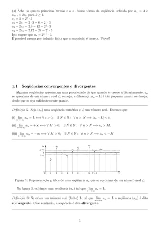 (4) Ache os quatro primeiros termos e o n−´esimo termo da seq¨uˆencia deﬁnida por a1 = 3 e
ak+1 = 2ak para k ≥ 1.
a1 = 3 = 20
· 3
a2 = 2a1 = 2 · 3 = 6 = 21
· 3
a3 = 2a2 = 2.6 = 12 = 22
· 3
a4 = 2a3 = 2.12 = 24 = 23
· 3
Isto sugere que an = 2n−1
· 3.
´E poss´ıvel provar por indu¸c˜ao ﬁnita que a suposi¸c˜ao ´e correta. Prove!
1.1 Seq¨uˆencias convergentes e divergentes
Algumas seq¨uˆencias apresentam uma propriedade de que quando n cresce arbitrariamente, an
se aproxima de um n´umero real L, ou seja, a diferen¸ca |an − L| ´e t˜ao pequena quanto se deseja,
desde que n seja suﬁcientemente grande.
Deﬁni¸c˜ao 2. Seja (an) uma seq¨uˆencia num´erica e L um n´umero real. Dizemos que
(i) lim
n→+∞
an = L ⇐⇒ ∀ ε > 0; ∃ N ∈ N : ∀ n > N =⇒ |an − L| < ε.
(ii) lim
n→+∞
an = +∞ ⇐⇒ ∀ M > 0; ∃ N ∈ N : ∀ n > N =⇒ an > M.
(iii) lim
n→+∞
an = −∞ ⇐⇒ ∀ M > 0; ∃ N ∈ N : ∀ n > N =⇒ an < −M.
Figura 3: Representa¸c˜ao gr´aﬁca de uma seq¨uˆencia an que se aproxima de um n´umero real L.
Na ﬁgura 3, exibimos uma seq¨uˆencia (an) tal que lim
n→+∞
an = L.
Deﬁni¸c˜ao 3. Se existe um n´umero real (ﬁnito) L tal que lim
n→+∞
an = L a seq¨uˆencia (an) ´e dita
convergente. Caso contr´ario, a seq¨uˆencia ´e dita divergente.
3
 