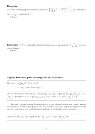 Exemplo
(5) Utilize a deﬁni¸c˜ao para provar que a seq¨uˆencia 0,
1
2
,
2
3
,
3
4
, · · · ,
n − 1
n
, · · · , cujo termo geral
´e an =
n − 1
n
, tem limite L = 1.
Solu¸c˜ao:
Exerc´ıcio: (1) Prove utilizando a deﬁni¸c˜ao de limite que a seq¨uˆencia (an) =
n
n + 12
converge
para o n´umero 1.
Solu¸c˜ao:
Alguns Teoremas para convergˆencia de seq¨uˆencias
Teorema 1. a) lim
n→+∞
rn
= 0, se |r| < 1
b) lim
n→+∞
rn
n˜ao existe se |r| > 1
Teorema 2 (Teorema do Confronto). Sejam (an), (bn) e (cn) seq¨uˆencias tais que lim
n→+∞
an = L =
lim
n→+∞
cn. Se existe n1 ∈ N tal que an ≤ cn ≤ bn, para todo n > n1, ent˜ao lim
n→+∞
bn = L.
Observa¸c˜ao: Se suprimirmos de uma seq¨uˆencia an um n´umero ﬁnito de seus termos, isso n˜ao
altera em nada o car´ater da seq¨uˆencia com n no inﬁnito. Assim, se a seq¨uˆencia original converge
para L, ou diverge, a nova seq¨uˆencia convergir´a para L ou divergir´a, respectivamente.
Teorema 3. Seja (an) uma seq¨uˆencia. Se lim
n→+∞
|an| = 0, ent˜ao lim
n→+∞
an = 0.
4
 