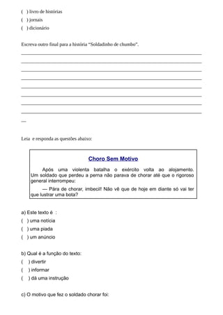 ( ) livro de histórias
( ) jornais
( ) dicionário
Escreva outro final para a história “Soldadinho de chumbo”.
__________________________________________________________________________
__________________________________________________________________________
__________________________________________________________________________
__________________________________________________________________________
__________________________________________________________________________
__________________________________________________________________________
__________________________________________________________________________
__________________________________________________________________________
__

Leia e responda as questões abaixo:

Choro Sem Motivo
Após uma violenta batalha o exército volta ao alojamento.
Um soldado que perdeu a perna não parava de chorar até que o rigoroso
general interrompeu:
— Pára de chorar, imbecil! Não vê que de hoje em diante só vai ter
que lustrar uma bota?

a) Este texto é :
( ) uma notícia
( ) uma piada
( ) um anúncio
b) Qual é a função do texto:
(

) divertir

(

) informar

(

) dá uma instrução

c) O motivo que fez o soldado chorar foi:

 