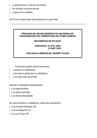 ( ) o general que o chamou de imbecil
( ) ter perdido uma das pernas
( ) a guerra ter acabado
d) O humor deste texto está presente em qual frase:
_________________________________________________________________

PROCURA-SE UM SOLDADINHO DE UM PERNA SÓ.
DESAPARECIDO NA TEMPESTADE DO ÚTIMO DOMIGO.
RECOMPESA DE R$ 50,00
CONTATOS: 33 3721 3876
33 9967 3876
RUA DAS ALAMEDAS,89, BAIRRO TULIPA

O texto do quadro acima serve para:
(

) vender um soldadinho

(

) anunciar a perda de um soldadinho

(

) convidar para uma festa

Quando o soldadinho desapareceu:
( ) na segunda-feira
( ) no último domingo
( ) na última tempestade
Se você encontrar o soldadinho, onde deve devolvê-lo:
( ) na rua das Alamedas, 89
( ) na rua Beija-flor,10
( ) na rua Tulipa,100

 