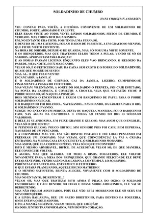SOLDADINHO DE CHUMBO
HANS CHRISTIAN ANDERSEN
VOU CONTAR PARA VOCÊS, A HISTÓRIA COMOVENTE DE UM SOLDADINHO DE
CHUMBO, FORTE, ARROJADO E VALENTE.
ELES ERAM VINTE AO TODO. VINTE LINDOS SOLDADINHOS, FEITOS DE CHUMBO, É
VERDADE. MAS TODOS BEM IGUAIZINHOS.
UM, NO ENTANTO ERA COTÓ. POIS TINHA UMA PERNA SÓ.
E DENTRO DE UMA CAIXINHA, FORAM DADOS DE PRESENTE, A UM GRACIOSO MENINO,
QUE FICOU MUITO CONTENTE.
NA HORA DE DORMIR, DEIXOU-O DE GUARDA, MAS, SÓ POR UMA NOITE SOMENTE.
E OS BRINQUEDOS, MAS QUE TRAVESSOS EI-LOS TODOS A PULAR. VENDO SE SÓ OS
SABIDOS, APROVEITAM PARA DANÇAR!
E AS HORAS PASSAM LIGEIRO. ENQUANTO ELES VÃO BRINCANDO, O RELÓGIO DA
PAREDE, MEIA NOITE, ESTÁ MARCANDO.
VEJAM SÓ, É O FEITICEIRO! SAIU DA CAIXA SEM CUSTO E O POBRE DO SOLDADINHO,
QUASE QUE MORRE DE SUSTO!
MAS, AI... O QUE FEZ O VENTO!
ESCANCAROU A JANELA!
E O SOLDADINHO DE CHUMBO, CAI DA JANELA, LIGEIRO, CUMPRINDO-SE
FINALMENTE A PRAGA DO FEITICEIRO.
MAS VEJAM NO ENTANTO, A SORTE DO SOLDADINHO PERNETA, FOI CAIR ESPETADO,
NA PONTA DA BAIONETA. E COMEÇOU A CHOVER, VEJA QUE SITUAÇÃO FICOU O
POBRE SOLDADO, SÓ NAQUELA POSIÇÃO.
DOIS MENINOS O ENCONTRAM E FAZEM UM BARQUINHO DE PAPEL PARA O POBRE
SOLDADINHO NAVEGAR.
E O BARQUINHO FOI BOIANDO... NAVEGANDO... NAVEGANDO, DA SARJETA PARA O RIO,
O SOLDADINHO LEVANDO.
SURGIU NO ENTANTO UM PERIGO, DESTA OU DAQUELA MANEIRA, FOI O BARQUINHO
CAIR, NAS ÁGUAS DA CACHOEIRA. E CHEGA AO FUNDO DO RIO, O SOLDADO
VALOROSO.
E DELE JÁ SE APROXIMA, UM PEIXE GRANDE E GULOSO. MAS ASSIM QUE O ENGOLIU,
VEJA SÓ O QUE SENTIU!
O PEIXINHO GULOSO, POUCO GRITOU, SIM SENHOR! POIS FOI CAIR, BEM DEPRESSA,
NAS REDES DE UM PESCADOR.
E A COZINHEIRA MAL VIU, UM TÃO BONITO PESCADO E FOI LOGO PENSANDO EM
PREPARAR UM ENSOPADO. MAS VEJAM, QUE COINCIDÊNCIA! LÁ VAI A CRIADA
ENTRANDO, NA MESMA CASA EM QUE ESTEVE, O SOLDADINHO MORANDO.
MAS ASSIM, QUE ELA CORTOU O PEIXE, VEJA SÓ O QUE ENCONTROU!
ISTO É MESMO ADMIRÁVEL, DIFÍCIL DE ACREDITAR. VEJAM SÓ, DE QUE MANEIRA,
ELE CONSEGUIU VOLTAR.
E AGORA, MAS QUE ALEGRIA, EM MEIO A RISOS, FOLGUEDOS, ELE VOLTOU
NOVAMENTE PARA A MESA DOS BRINQUEDOS. QUE GRANDE FELICIDADE ELE DEVE
ESTAR SENTINDO, VENDO A LINDA BAILARINA A CONTEMPLÁ-LO SORRINDO.
PORÉM NA CAIXA FECHADA, ESTREMECE O FEITICEIRO.
O QUE ESTARÁ PLANEJANDO, AQUELE BRUXO MATREIRO!
E O MENINO SATISFEITO, BRINCA ALEGRE, NOVAMENTE COM O SOLDADINHO DE
CHUMBO.
MAS NO ENTANTO, DE REPENTE...!
VEJAM SÓ, MAS QUE TRISTEZA! ISTO AINDA É PRAGA DO OGRO! O SOLDADO
ESCORREGOU E CAIU DENTRO DO FOGO E DESSE MODO AMIGUINHOS, ELE VAI SE
DERRETENDO.
MAS NÃO FIQUEM ASSUSTADOS, POIS ELE NÃO ESTÁ MORRENDO! ELE SÓ SERÁ UM
NOVO BRINQUEDO.
E A LINDA BAILARINA, DEU UM SALTO DIREITINHO, PARA DENTRO DA FOGUEIRA,
ONDE ESTAVA O SOLDADINHO.
E PELA MANHÃ SEGUINTE, VIRAM TODOS, QUE EMOÇÃO!
OS DOIS JUNTOS TRANSFORMADOS, NUM BONITO CORAÇÃO.

 