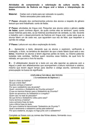 Atividades de compreensão e valorização da cultura escrita, de
desenvolvimento da fluência em língua oral e leitura e interpretação de
textos.
Material:

Cartaz com o texto para ser colocado no quadro;
Textos xerocados para cada aluno;

1º Passo: ativação dos conhecimentos prévios dos alunos a respeito do gênero
textual que será trabalhado: conto de fadas.
2º Passo: atividades de língua oral. Perguntar aos alunos sobre o gênero conto
de fadas: quem conhece algum, de quais contos eles se lembram, quem conta
essas histórias para eles, se as histórias aconteceram de verdade, ou não. Durante
o trabalho com o desenvolvimento da fluência em língua oral, cuidar para que os
alunos falem um de cada vez, que aguardem sua vez de falar, que respeitem a
opinião do colega.
3º Passo: Leitura em voz alta e exploração do texto.
A - Apresentar o texto, deixando que os alunos o explorem, verificando a
ilustração, o título, na tentativa de descobrir de que o texto falará (qual será o seu
tema). Incentivar os alunos a lerem algumas partes do texto, ou mesmo palavras
isoladas nele contidas. Verificar quem recontou essa história, de qual livro foi
retirada, em que ano o livro foi escrito.
B - O alfabetizador deverá ler o texto em voz alta (apontar as palavras com a
régua) e pedir aos alfabetizandos que acompanhem a leitura individual e coletiva,
mesmo que levem algum tempo para decifrar o código escrito, centrando sua
preocupação na busca do significado.
EXPLORAÇÃO ORAL DO TEXTO
( Levantamento de hipóteses )
Qual é o título da história?
De que o texto fala?
Quando começa a história?
Por que o soldadinho caiu da janela?
Quem encontrou o Soldadinho de Chumbo primeiro?
O que os meninos fizeram para o Soldadinho de Chumbo?
Quem se aproximou do Soldadinho e o engoliu?
Quem caiu na rede do pescador?
De que forma o Soldadinho voltou para casa?
Como termina a história?
Leia a primeira frase do texto.
Leia a última frase do texto.
Por que a história foi denominada “Soldadinho de Chumbo”?
Qual o sentimento o soldadinho sentia pela bailarina?
Por que a bailarina, se jogou no fogo junto com o soldadinho?

Complete as frases com os nomes das fichas abaixo, formando rimas:
iguaizinhos matreiro
bailarina

contente

 