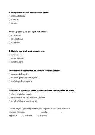 A que gênero textual pertence este texto?
( ) contos de fadas
( ) fábulas
( ) lendas

Qual o personagem principal da história?
( ) o pescador
( ) o soldadinho
( ) o menino

A história que você leu é narrada por:
( ) um narrador
( ) um soldadinho
( ) um feiticeiro

O que levou o soldadinho de chumbo a cair da janela?
( ) a praga do feiticeiro
( ) o vento que escancarou a janela
( ) os brinquedos travessos

De acordo a leitura do texto,o que se destaca como opinião do autor:
( ) forte, arrojado e valente
( ) a história de um soldadinho de chumbo
( ) o soldadinho de uma perna só
Circule a opção que falta para completar as palavras em ordem alfabética:
chumbo, feiticeiro,________________,janela, _____________,
a) guloso

b) bailarina

c) matreiro

 