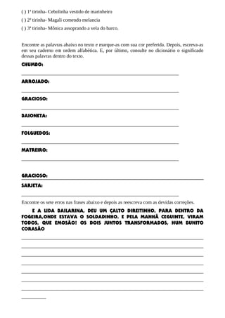 ( ) 1ª tirinha- Cebolinha vestido de marinheiro
( ) 2ª tirinha- Magali comendo melancia
( ) 3ª tirinha- Mônica assoprando a vela do barco.
Encontre as palavras abaixo no texto e marque-as com sua cor preferida. Depois, escreva-as
em seu caderno em ordem alfabética. E, por último, consulte no dicionário o significado
dessas palavras dentro do texto.
CHUMBO:
________________________________________________________________
ARROJADO:
________________________________________________________________
GRACIOSO:
________________________________________________________________
BAIONETA:
________________________________________________________________
FOLGUEDOS:
________________________________________________________________
MATREIRO:
________________________________________________________________
GRACIOSO:
SARJETA:
________________________________________________________________
Encontre os sete erros nas frases abaixo e depois as reescreva com as devidas correções.
E A LIDA BAILARINA, DEU UM ÇALTO DIREITINHO, PARA DENTRO DA
FOGEIRA,ONDE ESTAVA O SOLDADINHO. E PELA MANHÃ CEGUINTE, VIRAM
TODOS, QUE EMOSÃO! OS DOIS JUNTOS TRANSFORMADOS, NUM BUNITO
CORASÃO
__________________________________________________________________________
__________________________________________________________________________
__________________________________________________________________________
__________________________________________________________________________
__________________________________________________________________________
__________________________________________________________________________
__________________________________________________________________________
__________

 