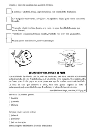 Ordene as frases na sequência que aparecem no texto:
E o menino satisfeito, brinca alegre,novamente com o soldadinho de chumbo.
E o barquinho foi boiando...navegando...navegando,da sarjeta para o rio,o soldadinho
levando.
Vejam só,é o feiticeiro!Saiu da caixa sem custo e o pobre do soldadinho,quase que
morre de susto!
Vinte lindos soldadinhos,feitos de chumbo,é verdade. Mas todos bem iguaiszinhos.
Os dois juntos transformados, num bonito coração.

SOLDADINHO VIRA COMIDA DE PEIXE
Um soldadinho de chumbo caiu da janela de seu quarto, após forte ventania. Foi arrastado
pela enxurrada, até o rio Jequitinhonha, onde um enorme peixe o engoliu. O pescador André,
ao fazer a pesca do dia, pegou um peixe grande, que logo foi vendido no mercado da cidade.
A dona de casa que comprou o peixe, teve uma grande surpresa ao partir o
peixe,encontrando um soldadinho, que descobriu ser o brinquedo favorito do neto.
Jornal Folha do Jequi,setembro,2005,pág.10
Este texto faz parte do gênero:
( ) notícia
( ) anúncio
( ) bilhete
Para que serve o gênero notícia:
( ) divertir
( ) informar
( ) dá um instrução
Em qual suporte encontramos o tipo de texto acima:

 