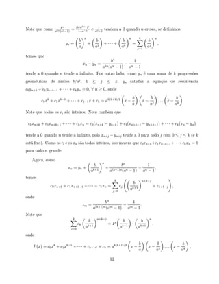 bn            (b/ak+1 )n          1
Note que como    akn (an −1)
                               =      1−a−n
                                                  e   an −1
                                                                   tendem a 0 quando n cresce, se deﬁnimos

                                          n                                              n        k                n
                                     b                b                           b                       b
                        yn =                  +                + ··· +                       =                         ,
                                     a                a2                         ak              j=1
                                                                                                          aj

temos que
                                                                    bn          1
                                          xn − yn =             kn (an − 1)
                                                                            − n
                                                               a             a −1
tende a 0 quando n tende a inﬁnito. Por outro lado, como yn ´ uma soma de k progress˜es
                                                            e                       o
geom´tricas de raz˜es b/aj , 1
    e             o                               ≤        j        ≤       k, yn satisfaz a equa¸˜o de recorrˆncia
                                                                                                 ca           e
c0 yn+k + c1 yn+k−1 + · · · + ck yn = 0, ∀ n ≥ 0, onde
                                                                                             b             b                       b
         c0 xk + c1 xk−1 + · · · + ck−1 x + ck = ak(k+1)/2 x −                                        x−               ... x−
                                                                                             a             a2                     ak
Note que todos os ci s˜o inteiros. Note tamb´m que
                      a                     e

 c0 xn+k + c1 xn+k−1 + · · · + ck xn = c0 (xn+k − yn+k ) + c1 (xn+k−1 − yn+k−1 ) + · · · + ck (xn − yn )

tende a 0 quando n tende a inﬁnito, pois xn+j − yn+j tende a 0 para todo j com 0 ≤ j ≤ k (e k
est´ ﬁxo). Como os ci e os xn s˜o todos inteiros, isso mostra que c0 xn+k +c1 xn+k−1 +· · ·+ck xn = 0
   a                           a
para todo n grande.

   Agora, como
                                                               n
                                                      b                       bn            1
                          xn = yn +                                +                    − n   ,
                                                  ak+1                 a(k+1)n (an − 1)  a −1
temos
                                                                            k                         n+k−j
                                                                                             b
              c0 xn+k + c1 xn+k−1 + · · · + ck xn =                             cj                             + zn+k−j       ,
                                                                        j=0
                                                                                         ak+1
onde
                                                          bm            1
                                          zm =      (k+1)m (am − 1)
                                                                    − m   .
                                                   a                 a −1
Note que
                                k                         n+k−j                                            n
                                              b                                      b                b
                                     ck                             =P                       ·                 ,
                               j=0
                                           ak+1                                 ak+1             ak+1
onde

                                                                                                 b                 b                    b
    P (x) = c0 xk + c1 xk−1 + · · · + ck−1 x + ck = ak(k+1)/2 x −                                         x−               ... x −          ,
                                                                                                 a                 a2                  ak

                                                                       12
 
