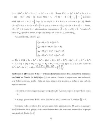 (x − 1)(2x3 + 2x2 + 2x + 1) = 2x4 − x − 1).           Temos P (x) = 2x3 + 2x2 + 2x + 1 =
                                                                        1      1
= 2(x − α)(x − β)(x − γ). Como P (0) = 1,            P (−1) = −1 e P −      =    podemos
                                                                        2      4
                        1
supor que −1 < α < − , logo βγ = −1/2α < 1 e β + γ = −1 − α ∈ (−1, 0), donde
                        2
                              2                       1
(β + γ) − 4βγ = 1 + 2α + α2 + < 0 pois α < 0 ⇒ α + ≤ −2 e |α| < 1 ⇒ α2 < 1. Assim,
       2
                              α                       α         √
       2
(β − γ) < 0, donde β e γ s˜o complexos conjugados, e |β| = |γ| = βγ < 1. Portanto, Pn
                          a
tende a Q0 quando n cresce, e logo a interse¸˜o de todos os An deve ser Q0 .
                                            ca

   Para calcular Q0 , observe que:
                             
                             Q + Q + Q + Q = P
                              0
                             
                                   1     2     3     0
                             
                             
                             
                             
                             Q0 + Q1 α + Q2 β + Q3 γ = P1
                               
                               Q0 + Q1 α2 + Q2 β 2 + Q3 γ 2 = P2
                               
                               
                               
                               
                               
                               
                               Q + Q α3 + Q β 3 + Q γ 3 = P
                                 1    1       2        3        3


⇒ 7Q0 + Q1 (1 + 2α + 2α2 + 2α3 ) + Q2 (1 + 2β + 2β 2 + 2β 3 ) + Q3 (1 + 2γ + 2γ 2 + 2γ 3 )
= P0 + 2P1 + 2P2 + 2P3 ⇒ 7Q0 = P0 + 2P1 + 2P2 + 2P3 (pois α, β e γ s˜o ra´
                                                                    a    ızes de
                           P0 + 2P1 + 2P2 + 2P3   3 4
2x3 + 2x2 + 2x + 1) ⇒ Q0 =                      =  ,  .
                                     7            7 7

Problema 3. (Problema 3 da 41a Olimp´
                                    ıada Internacional de Matem´tica, realizada
                                                               a
em 2000, na Cor´ia do Sul) Seja n ≥ 2 um inteiro. Existem n pulgas numa reta horizontal,
               e
nem todas no mesmo ponto. Para um dado n´ mero real positivo λ, deﬁne-se um salto da
                                        u
seguinte maneira:


   • Escolhem-se duas pulgas quaisquer nos pontos A e B, com o ponto A ` esquerda do ponto
                                                                       a
     B;

                                                                                  BC
   • A pulga que est´ em A salta at´ o ponto C da reta, ` direita de B, tal que
                    a              e                    a                         AB
                                                                                       = λ.


   Determine todos os valores de λ para os quais, dado qualquer ponto M na reta e quaisquer
posi¸˜es iniciais das n pulgas, existe uma sucess˜o ﬁnita de saltos que levam todas as pulgas
    co                                           a
para pontos ` direita de M .
            a

                                                15
 