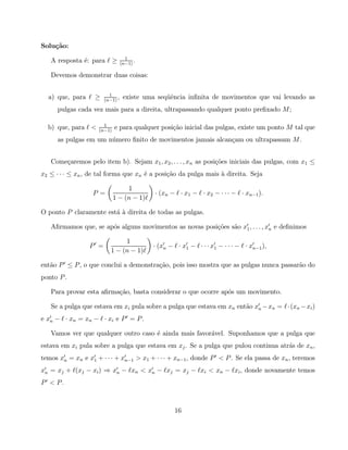Solu¸˜o:
    ca
                                     1
   A resposta ´: para ℓ ≥
              e                    (n−1)
                                         .

   Devemos demonstrar duas coisas:

                           1
  a) que, para ℓ ≥       (n−1)
                               ,    existe uma seq¨ˆncia inﬁnita de movimentos que vai levando as
                                                  ue
      pulgas cada vez mais para a direita, ultrapassando qualquer ponto preﬁxado M ;

                        1
  b) que, para ℓ <    (n−1)
                              e para qualquer posi¸˜o inicial das pulgas, existe um ponto M tal que
                                                  ca
      as pulgas em um n´mero ﬁnito de movimentos jamais alcan¸am ou ultrapassam M .
                       u                                     c


   Come¸aremos pelo item b). Sejam x1 , x2 , . . . , xn as posi¸˜es iniciais das pulgas, com x1 ≤
       c                                                       co
x2 ≤ · · · ≤ xn , de tal forma que xn ´ a posi¸˜o da pulga mais ` direita. Seja
                                      e       ca                a

                                   1
                    P =                       · (xn − ℓ · x1 − ℓ · x2 − · · · − ℓ · xn−1 ).
                              1 − (n − 1)ℓ

O ponto P claramente est´ ` direita de todas as pulgas.
                        aa

   Aﬁrmamos que, se ap´s alguns movimentos as novas posi¸˜es s˜o x′1 , . . . , x′n e deﬁnimos
                      o                                 co    a

                                 1
                  P′ =                       · (x′n − ℓ · x′1 − ℓ · · · x′1 − · · · − ℓ · x′n−1 ),
                            1 − (n − 1)ℓ

ent˜o P ′ ≤ P , o que conclui a demonstra¸˜o, pois isso mostra que as pulgas nunca passar˜o do
   a                                     ca                                              a
ponto P .

   Para provar esta aﬁrma¸˜o, basta considerar o que ocorre ap´s um movimento.
                         ca                                   o

   Se a pulga que estava em xi pula sobre a pulga que estava em xn ent˜o x′n − xn = ℓ · (xn − xi )
                                                                      a
e x′n − ℓ · xn = xn − ℓ · xi e P ′ = P .

   Vamos ver que qualquer outro caso ´ ainda mais favor´vel. Suponhamos que a pulga que
                                     e                 a
estava em xi pula sobre a pulga que estava em xj . Se a pulga que pulou continua atr´s de xn ,
                                                                                    a
temos x′n = xn e x′1 + · · · + x′n−1 > x1 + · · · + xn−1 , donde P ′ < P . Se ela passa de xn , teremos
x′n = xj + ℓ(xj − xi ) ⇒ x′n − ℓxn < x′n − ℓxj = xj − ℓxi < xn − ℓxi , donde novamente temos
P′ < P.



                                                      16
 