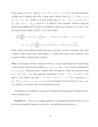 Vamos agora ao item a): Seja P = xn − ℓ(x1 + x2 + · · · + xn−1 ) se, em cada movimento,
a pulga mais ` esquerda pula sobre a pulga mais ` direita, temos x′n = xn + ℓ(xn − x1 ) ⇒
             a                                  a
x′n − ℓxn = xn − ℓx1 . Assim, se as novas posi¸˜es s˜o x′1 = x2 , . . . , x′n−1 = xn e x′n , e P ′ =
                                              co    a
x′n − ℓ(x′1 + x′2 + · · · + x′n−1 ), temos P ′ = P , donde P ´ uma constante. Podemos supor sem
                                                             e
                                                                                      x1 +···+xn−1
perda de generalidade que P ´ positivo (escolhendo a origem, por exemplo, em
                            e                                                             n−1
                                                                                                   ;   note
                              x1 +···+xn−1
que ent˜o teremos sempre
       a                          n−1
                                             ≥ 0). Temos ent˜o
                                                            a

            n−1
      1                                1
                  (xn − xj ) = xn −       (x1 + · · · + xn−1 ) ≥ xn − ℓ(x1 + · · · + xn−1 ) = P ⇒
     n−1    j=1
                                      n−1

                                 n−1
                        1                                                           P
             xn − x1 ≥                 (xn − xj ) ≥ P ⇒ x′n − xn = ℓ(xn − x1 ) ≥       ,
                       n−1       j=1
                                                                                   n−1
                                                          P
donde o ponto mais ` direita caminha pelo menos
                   a                                     n−1
                                                               para a direita a cada passo, logo tende
a inﬁnito. Como o ponto mais a direita ap´s n − 1 passos ser´ o ponto mais ` esquerda, todos
                                         o                  a              a
os pontos tendem a inﬁnito (para a direita).


Nota: Na estrat´gia descrita na solu¸˜o do item a), o ponto mais ` esquerda se torna sempre
               e                    ca                           a
o mais ` direita, donde podemos deﬁnir xn+1 = x′n = xn + ℓ(xn − x1 ), e teriamos simplesmente
       a
x′j = xj+1 , ∀ j. Reduzimos ent˜o a an´lise dessa estrat´gia ao estudo da recorrˆncia linear
                               a      a                 e                       e
                                   o            ıstico ´ P (x) = xn+1 − (1 + ℓ)xn + ℓ, do
xn+1 = (1 + ℓ)xn − ℓx1 , cujo polinˆmio caracter´      e
                                 P (x)
qual 1 ´ raiz, donde, como
       e                         x−1
                                         = xn − ℓ(xn−1 + xn−2 + · · · + x + 1), a express˜o ym =
                                                                                         a
xm − ℓ(xm−1 + xm−2 + · · · + xm−n+1 + xm−n ) ´ um invariante da recorrˆncia, isto ´, ym+1 = ym
                                             e                        e           e
∀ m, donde ym ´ constante. Da´ vem nossa f´rmula para P .
              e              ı            o


   Conclu´
         ımos com o problema a seguir, que ´ uma interessante aplica¸˜o de seq¨ˆncias recor-
                                           e                        ca        ue
rentes ` trigonometria.
       a


   Problema 4.         Prove que os ˆngulos agudos de um triˆngulo retˆngulo de lados 3, 4 e 5
                                    a                       a         a
s˜o irracionais quando expressos em graus (i.e., s˜o m´ ltiplos irracionais de π).
 a                                                a   u




                                                    17
 