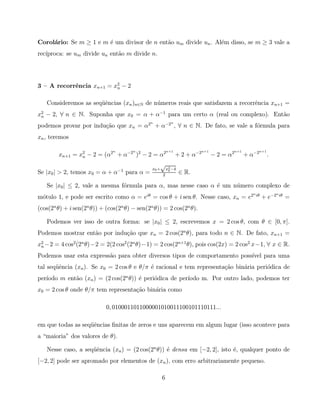 Corol´rio: Se m ≥ 1 e m ´ um divisor de n ent˜o um divide un . Al´m disso, se m ≥ 3 vale a
     a                  e                    a                   e
rec´
   ıproca: se um divide un ent˜o m divide n.
                              a




3 — A recorrˆncia xn+1 = x2 − 2
            e             n


   Consideremos as seq¨ˆncias (xn )n∈N de n´ meros reais que satisfazem a recorrˆncia xn+1 =
                      ue                   u                                    e
x2 − 2, ∀ n ∈ N. Suponha que x0 = α + α−1 para um certo α (real ou complexo). Ent˜o
 n                                                                               a
                                                  n            n
podemos provar por indu¸˜o que xn = α2 + α−2 , ∀ n ∈ N. De fato, se vale a f´rmula para
                       ca                                                   o
xn , teremos

                              n          n                   n+1            n+1          n+1         n+1
        xn+1 = x2 − 2 = (α2 + α−2 )2 − 2 = α2
                n                                                  + 2 + α−2      − 2 = α2     + α−2       .
                                                      √
                                  −1              x0 +       x2 −4
Se |x0 | > 2, temos x0 = α + α         para α =          2
                                                              0
                                                                     ∈ R.

   Se |x0 | ≤ 2, vale a mesma f´rmula para α, mas nesse caso α ´ um n´ mero complexo de
                               o                               e     u
                                                                                                  n iθ         n iθ
m´tulo 1, e pode ser escrito como α = eiθ = cos θ + i sen θ. Nesse caso, xn = e2
 o                                                                                                       + e−2        =
(cos(2n θ) + i sen(2n θ)) + (cos(2nθ) − sen(2n θ)) = 2 cos(2n θ).

   Podemos ver isso de outra forma: se |x0 | ≤ 2, escrevemos x = 2 cos θ, com θ ∈ [0, π].
Podemos mostrar ent˜o por indu¸˜o que xn = 2 cos(2n θ), para todo n ∈ N. De fato, xn+1 =
                   a          ca
x2 −2 = 4 cos2 (2n θ)−2 = 2(2 cos2 (2n θ)−1) = 2 cos(2n+1 θ), pois cos(2x) = 2 cos2 x−1, ∀ x ∈ R.
 n

Podemos usar esta express˜o para obter diversos tipos de comportamento poss´ para uma
                         a                                                 ıvel
tal seq¨ˆncia (xn ). Se x0 = 2 cos θ e θ/π ´ racional e tem representa¸˜o bin´ria peri´dica de
       ue                                  e                          ca     a        o
   ıodo m ent˜o (xn ) = (2 cos(2n θ)) ´ peri´dica de per´
per´         a                        e     o           ıodo m. Por outro lado, podemos ter
x0 = 2 cos θ onde θ/π tem representa¸˜o bin´ria como
                                    ca     a

                           0, 0100011011000001010011100101110111...

em que todas as seq¨ˆncias ﬁnitas de zeros e uns aparecem em algum lugar (isso acontece para
                   ue
a “maioria” dos valores de θ).

   Nesse caso, a seq¨ˆncia (xn ) = (2 cos(2n θ)) ´ densa em [−2, 2], isto ´, qualquer ponto de
                    ue                           e                        e
[−2, 2] pode ser apromado por elementos de (xn ), com erro arbitrariamente pequeno.

                                                         6
 