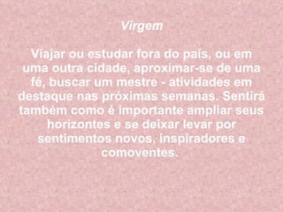 Virgem Viajar ou estudar fora do país, ou em uma outra cidade, aproximar-se de uma fé, buscar um mestre - atividades em destaque nas próximas semanas. Sentirá também como é importante ampliar seus horizontes e se deixar levar por sentimentos novos, inspiradores e comoventes.  