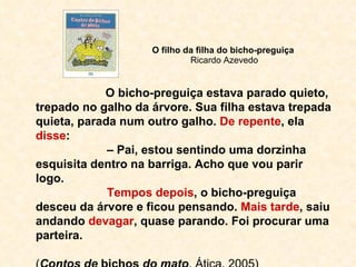 O filho da filha do bicho-preguiça  Ricardo Azevedo O bicho-preguiça estava parado quieto, trepado no galho da árvore. Sua filha estava trepada quieta, parada num outro galho.  De repente , ela  disse : –  Pai, estou sentindo uma dorzinha esquisita dentro na barriga. Acho que vou parir logo. Tempos depois , o bicho-preguiça desceu da árvore e ficou pensando.  Mais tarde , saiu andando  devagar , quase parando. Foi procurar uma parteira. ( Contos de  bichos  do mato , Ática, 2005) 