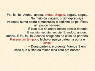 Foi, foi, foi. Andou, andou,  andou .  Seguiu , seguiu, seguiu. No meio da viagem, o bicho-preguiça tropeçou numa pedra e machucou o dedinho do pé. Ficou um pouco nervoso: – É isso que dá andar nessa pressa danada! E seguiu, seguiu, seguiu. E andou, andou, andou. E foi, foi, foi.Acabou chegando na casa da parteira.  Passou um tempo , o bicho-preguiça bateu na porta e  disse : – Dona parteira, é urgente. Vamos lá em casa que o filho da minha filha está pra nascer. 