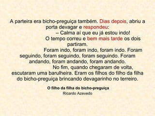 A parteira era bicho-preguiça também.  Dias depois , abriu a porta devagar e  respondeu : – Calma aí que eu já estou indo! O tempo correu e  bem mais tarde  os dois partiram. Foram indo, foram indo, foram indo. Foram seguindo, foram seguindo, foram seguindo. Foram andando, foram andando, foram andando. No fim, quando chegaram de volta, escutaram uma barulheira. Eram os filhos do filho da filha do bicho-preguiça brincando devagarinho no terreiro.   O filho da filha do bicho-preguiça  Ricardo Azevedo 