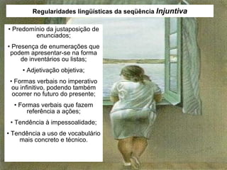 Regularidades lingüísticas da seqüência  Injuntiva •  Predomínio da justaposição de enunciados; •  Presença de enumerações que podem apresentar-se na forma de inventários ou listas; •  Adjetivação objetiva; •  Formas verbais no imperativo ou infinitivo, podendo também ocorrer no futuro do presente; •  Formas verbais que fazem referência a ações; •  Tendência à impessoalidade; •  Tendência a uso de vocabulário mais concreto e técnico. 