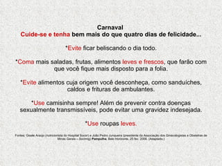 Carnaval  Cuide-se e tenha  bem mais do que quatro dias de felicidade... * Evite  ficar beliscando o dia todo. * Coma  mais saladas, frutas, alimentos  leves e frescos , que farão com que você fique mais disposto para a folia. * Evite  alimentos cuja origem você desconheça, como sanduíches, caldos e frituras de ambulantes. * Use  camisinha sempre! Além de prevenir contra doenças sexualmente transmissíveis, pode evitar uma gravidez indesejada. * Use  roupas  leves. Fontes: Gisele Araújo (nutricionista do Hospital Socor) e João Pedro Junqueira (presidente da Associação dos Ginecologistas e Obstetras de Minas Gerais – Socimig)  Pampulha , Belo Horizonte, 25 fev. 2006. (Adaptado.) 