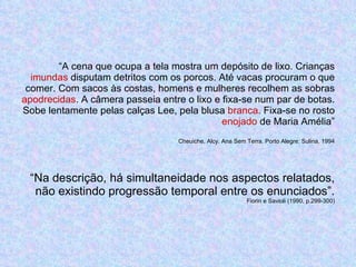 “ A cena que ocupa a tela mostra um depósito de lixo. Crianças  imundas  disputam detritos com os porcos. Até vacas procuram o que comer. Com sacos às costas, homens e mulheres recolhem as sobras  apodrecidas . A câmera passeia entre o lixo e fixa-se num par de botas. Sobe lentamente pelas calças Lee, pela blusa  branca . Fixa-se no rosto  enojado  de Maria Amélia” Cheuiche, Alcy. Ana Sem Terra. Porto Alegre: Sulina, 1994 “Na descrição, há simultaneidade nos aspectos relatados, não existindo progressão temporal entre os enunciados”. Fiorin e Savioli (1990, p.299-300) 