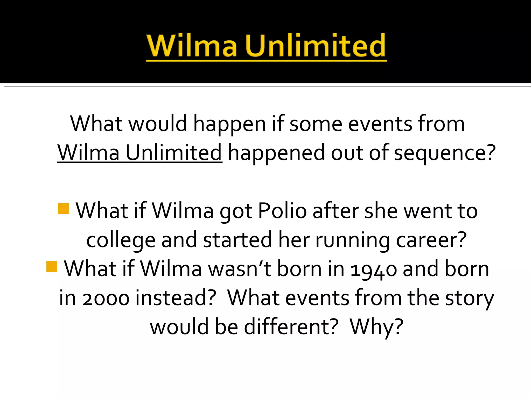 What would happen if some events from
Wilma Unlimited happened out of sequence?
 What if Wilma got Polio after she went to
college and started her running career?
 What if Wilma wasn’t born in 1940 and born
in 2000 instead? What events from the story
would be different? Why?
 