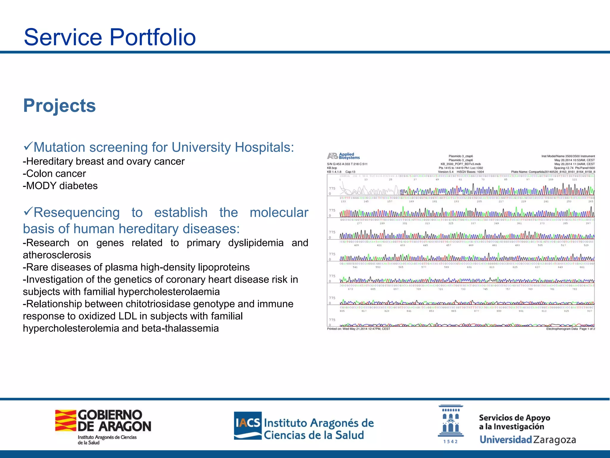Projects
Mutation screening for University Hospitals:
-Hereditary breast and ovary cancer
-Colon cancer
-MODY diabetes
Resequencing to establish the molecular
basis of human hereditary diseases:
-Research on genes related to primary dyslipidemia and
atherosclerosis
-Rare diseases of plasma high-density lipoproteins
-Investigation of the genetics of coronary heart disease risk in
subjects with familial hypercholesterolaemia
-Relationship between chitotriosidase genotype and immune
response to oxidized LDL in subjects with familial
hypercholesterolemia and beta-thalassemia
Service Portfolio
 