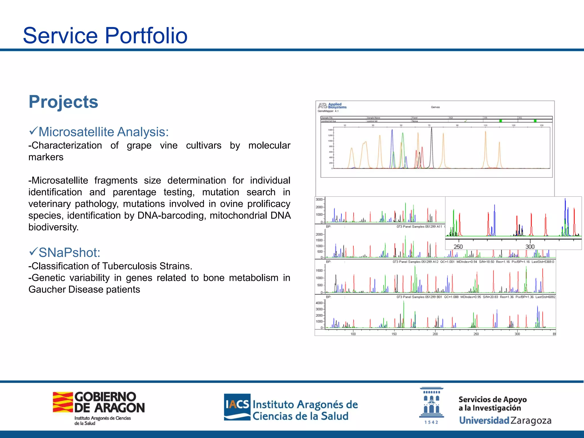 Projects
Microsatellite Analysis:
-Characterization of grape vine cultivars by molecular
markers
-Microsatellite fragments size determination for individual
identification and parentage testing, mutation search in
veterinary pathology, mutations involved in ovine prolificacy
species, identification by DNA-barcoding, mitochondrial DNA
biodiversity.
SNaPshot:
-Classification of Tuberculosis Strains.
-Genetic variability in genes related to bone metabolism in
Gaucher Disease patients
Service Portfolio
 