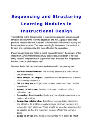 Sequencing and Structuring
Learning Modules in
Instructional Design
The last step in the design phase is to determine program sequence and
structure to ensure the learning objectives are met. A proper sequence
provides the learners with a pattern of relationship so that each activity will
have a definite purpose. The more meaningful the content, the easier it is
to learn and, consequently, the more effective the instruction.
Proper sequencing also helps to avoid inconsistencies in the content of the
instruction. When material is carefully sequenced, duplication is far less
likely. Indeed, the presence of duplication often indicates that the program
has not been properly sequenced.
Some of the techniques and considerations used in sequencing are:
o

Job Performance Order: The learning sequence is the same as
the job sequence

o

From Simple to Complex: Objectives may be sequenced in terms
of increasing complexity

o

Critical Sequence: Objects are ordered in terms of their relative
importance

o

Known to Unknown: Familiar topics are considered before
unfamiliar ones

o

Dependent Relationship: Mastery of one objective requires prior
mastery of another

o

Supportive relationship: Transfer of learning takes place from
one objective to another, usually because common elements are
included in each objective. These should be placed as close together
as possible so that the maximum transfer of learning can take
place.

o

Cause to Effect: Objectives are sequenced from cause to effect

 