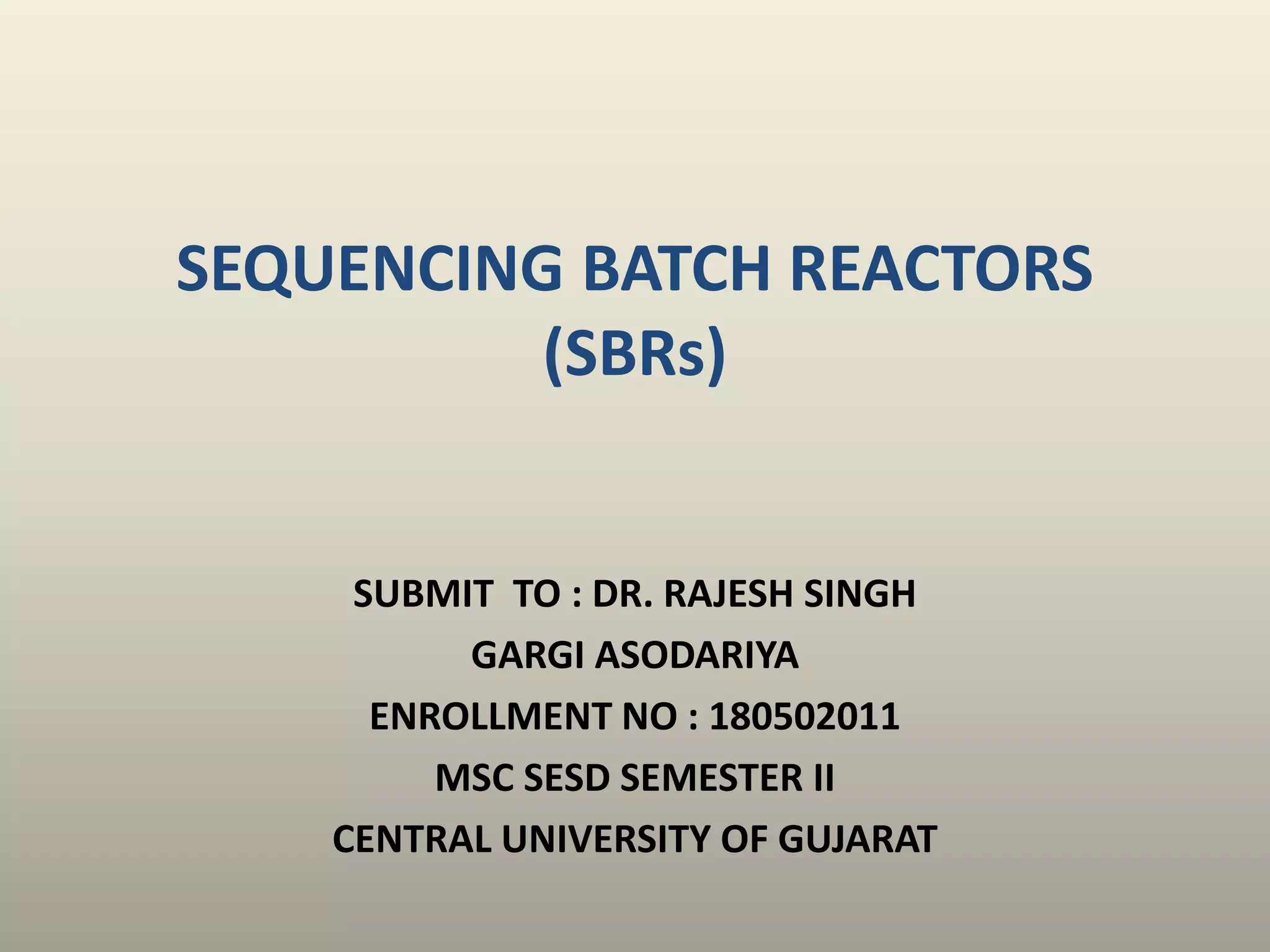 SUBMIT TO : DR. RAJESH SINGH
GARGI ASODARIYA
ENROLLMENT NO : 180502011
MSC SESD SEMESTER II
CENTRAL UNIVERSITY OF GUJARAT
SEQUENCING BATCH REACTORS
(SBRs)
 