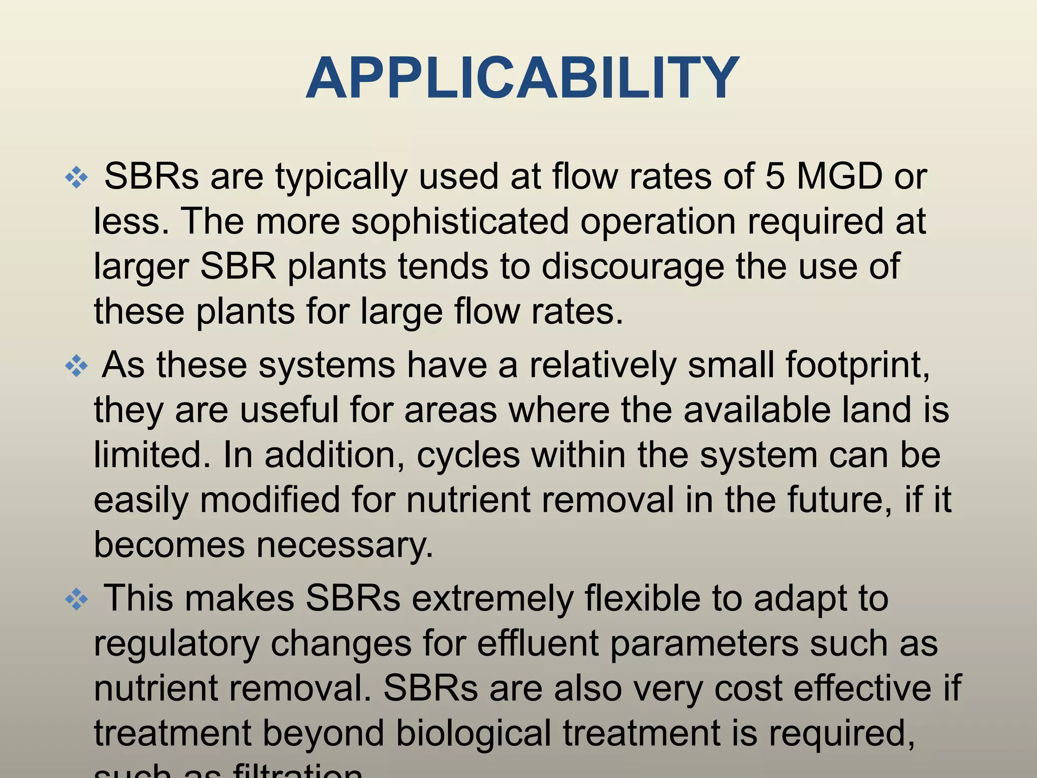 APPLICABILITY
 SBRs are typically used at flow rates of 5 MGD or
less. The more sophisticated operation required at
larger SBR plants tends to discourage the use of
these plants for large flow rates.
 As these systems have a relatively small footprint,
they are useful for areas where the available land is
limited. In addition, cycles within the system can be
easily modified for nutrient removal in the future, if it
becomes necessary.
 This makes SBRs extremely flexible to adapt to
regulatory changes for effluent parameters such as
nutrient removal. SBRs are also very cost effective if
treatment beyond biological treatment is required,
 