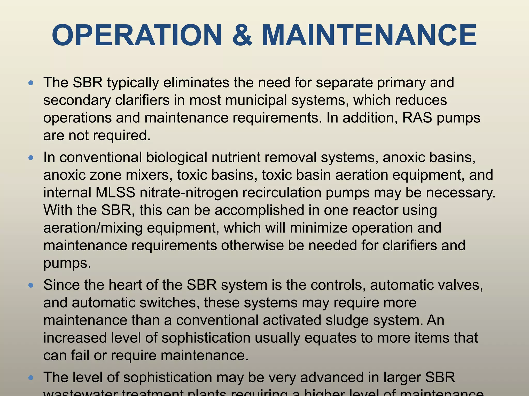 OPERATION & MAINTENANCE
 The SBR typically eliminates the need for separate primary and
secondary clarifiers in most municipal systems, which reduces
operations and maintenance requirements. In addition, RAS pumps
are not required.
 In conventional biological nutrient removal systems, anoxic basins,
anoxic zone mixers, toxic basins, toxic basin aeration equipment, and
internal MLSS nitrate-nitrogen recirculation pumps may be necessary.
With the SBR, this can be accomplished in one reactor using
aeration/mixing equipment, which will minimize operation and
maintenance requirements otherwise be needed for clarifiers and
pumps.
 Since the heart of the SBR system is the controls, automatic valves,
and automatic switches, these systems may require more
maintenance than a conventional activated sludge system. An
increased level of sophistication usually equates to more items that
can fail or require maintenance.
 The level of sophistication may be very advanced in larger SBR
 