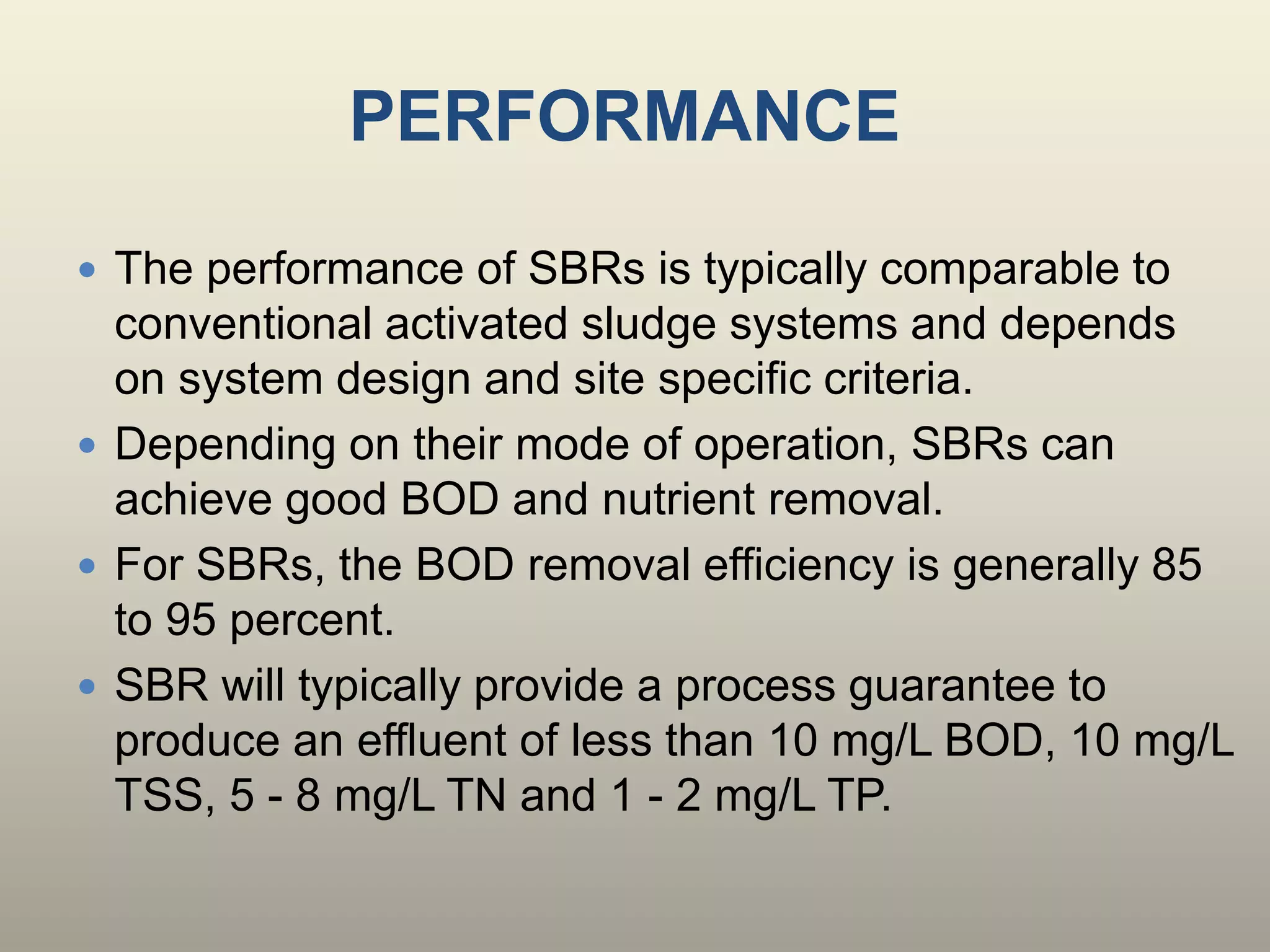 PERFORMANCE
 The performance of SBRs is typically comparable to
conventional activated sludge systems and depends
on system design and site specific criteria.
 Depending on their mode of operation, SBRs can
achieve good BOD and nutrient removal.
 For SBRs, the BOD removal efficiency is generally 85
to 95 percent.
 SBR will typically provide a process guarantee to
produce an effluent of less than 10 mg/L BOD, 10 mg/L
TSS, 5 - 8 mg/L TN and 1 - 2 mg/L TP.
 