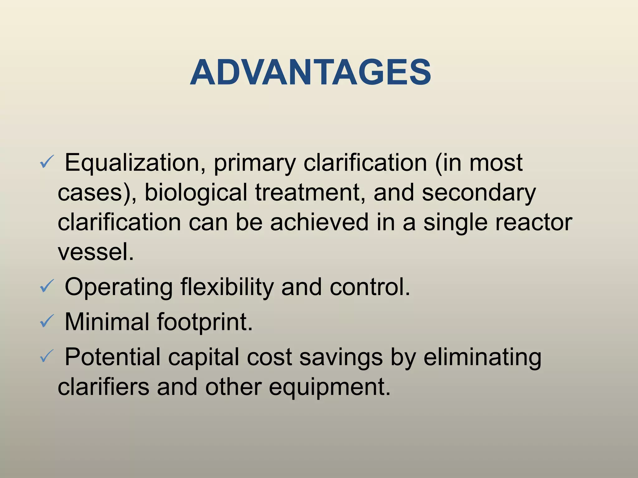 ADVANTAGES
 Equalization, primary clarification (in most
cases), biological treatment, and secondary
clarification can be achieved in a single reactor
vessel.
 Operating flexibility and control.
 Minimal footprint.
 Potential capital cost savings by eliminating
clarifiers and other equipment.
 