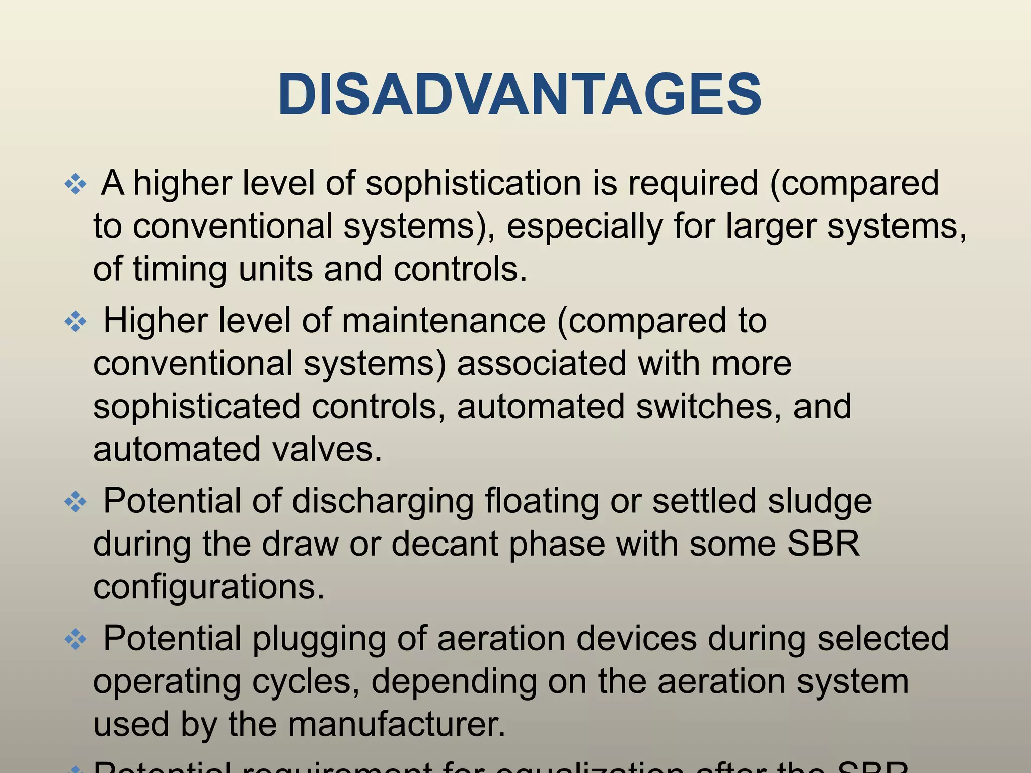 DISADVANTAGES
 A higher level of sophistication is required (compared
to conventional systems), especially for larger systems,
of timing units and controls.
 Higher level of maintenance (compared to
conventional systems) associated with more
sophisticated controls, automated switches, and
automated valves.
 Potential of discharging floating or settled sludge
during the draw or decant phase with some SBR
configurations.
 Potential plugging of aeration devices during selected
operating cycles, depending on the aeration system
used by the manufacturer.
 