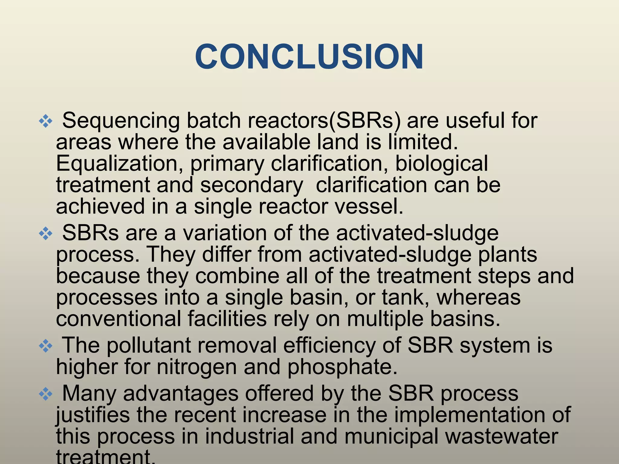 CONCLUSION
 Sequencing batch reactors(SBRs) are useful for
areas where the available land is limited.
Equalization, primary clarification, biological
treatment and secondary clarification can be
achieved in a single reactor vessel.
 SBRs are a variation of the activated-sludge
process. They differ from activated-sludge plants
because they combine all of the treatment steps and
processes into a single basin, or tank, whereas
conventional facilities rely on multiple basins.
 The pollutant removal efficiency of SBR system is
higher for nitrogen and phosphate.
 Many advantages offered by the SBR process
justifies the recent increase in the implementation of
this process in industrial and municipal wastewater
 