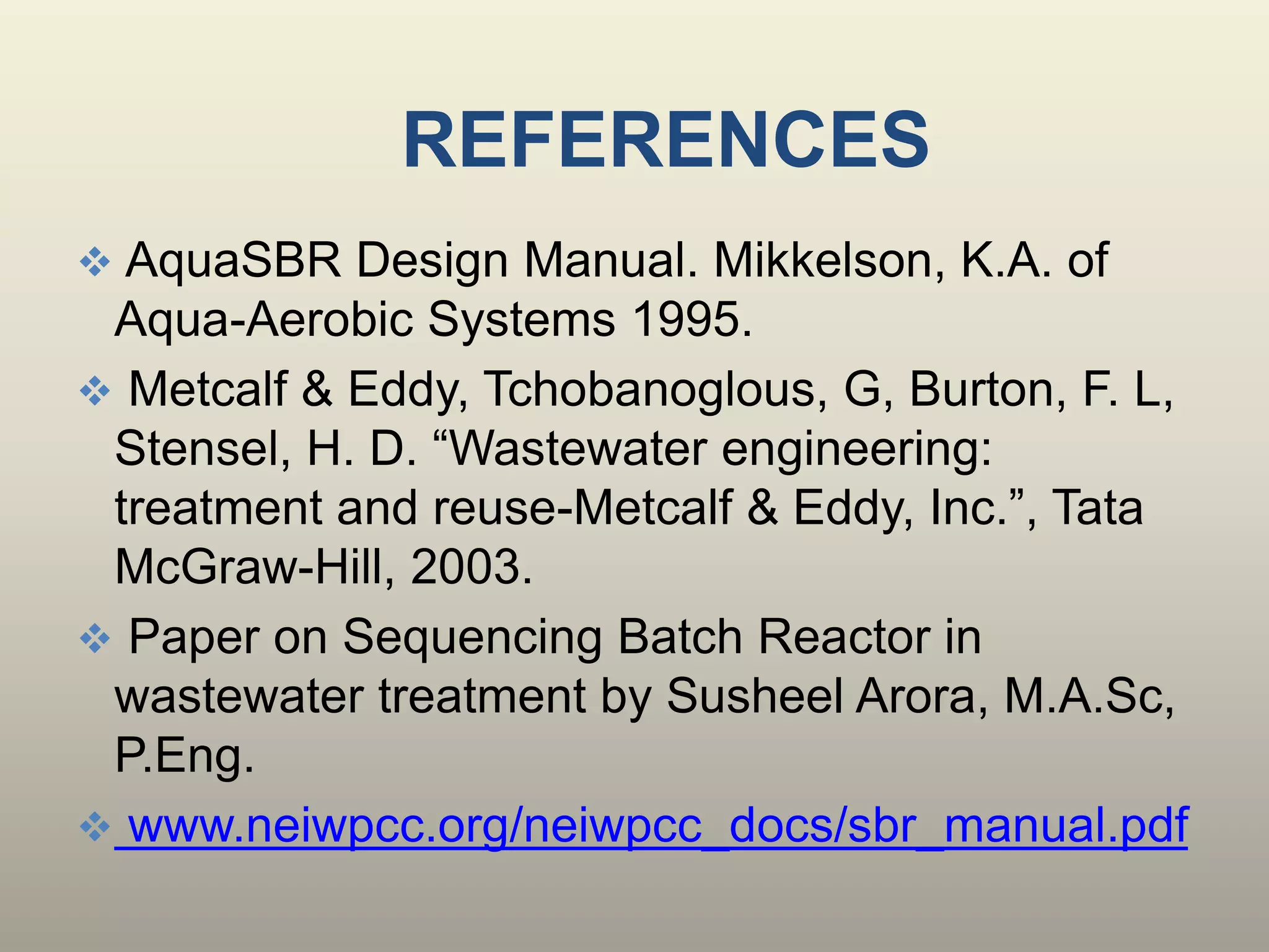 REFERENCES
 AquaSBR Design Manual. Mikkelson, K.A. of
Aqua-Aerobic Systems 1995.
 Metcalf & Eddy, Tchobanoglous, G, Burton, F. L,
Stensel, H. D. “Wastewater engineering:
treatment and reuse-Metcalf & Eddy, Inc.”, Tata
McGraw-Hill, 2003.
 Paper on Sequencing Batch Reactor in
wastewater treatment by Susheel Arora, M.A.Sc,
P.Eng.
 
 