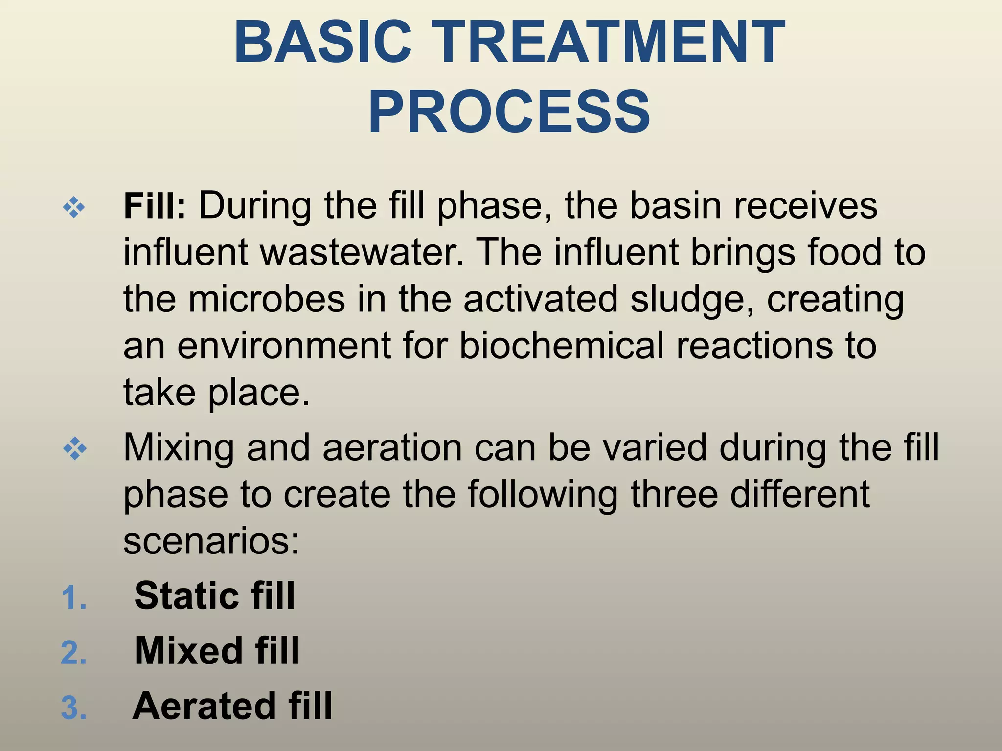 BASIC TREATMENT
PROCESS
 Fill: During the fill phase, the basin receives
influent wastewater. The influent brings food to
the microbes in the activated sludge, creating
an environment for biochemical reactions to
take place.
 Mixing and aeration can be varied during the fill
phase to create the following three different
scenarios:
1. Static fill
2. Mixed fill
3. Aerated fill
 