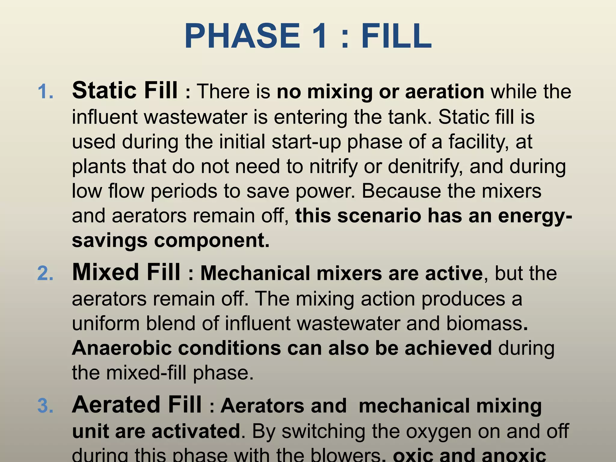 PHASE 1 : FILL
1. Static Fill : There is no mixing or aeration while the
influent wastewater is entering the tank. Static fill is
used during the initial start-up phase of a facility, at
plants that do not need to nitrify or denitrify, and during
low flow periods to save power. Because the mixers
and aerators remain off, this scenario has an energy-
savings component.
2. Mixed Fill : Mechanical mixers are active, but the
aerators remain off. The mixing action produces a
uniform blend of influent wastewater and biomass.
Anaerobic conditions can also be achieved during
the mixed-fill phase.
3. Aerated Fill : Aerators and mechanical mixing
unit are activated. By switching the oxygen on and off
 