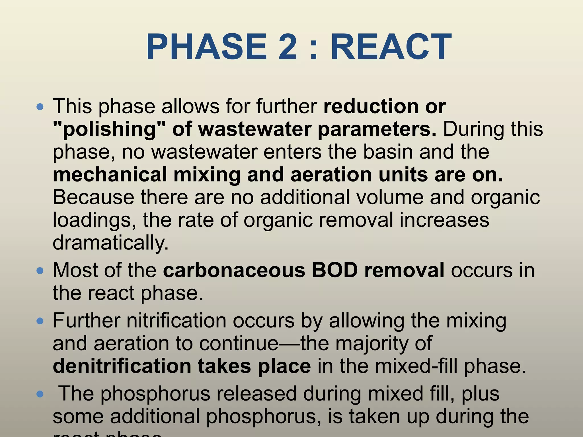 PHASE 2 : REACT
 This phase allows for further reduction or
"polishing" of wastewater parameters. During this
phase, no wastewater enters the basin and the
mechanical mixing and aeration units are on.
Because there are no additional volume and organic
loadings, the rate of organic removal increases
dramatically.
 Most of the carbonaceous BOD removal occurs in
the react phase.
 Further nitrification occurs by allowing the mixing
and aeration to continue—the majority of
denitrification takes place in the mixed-fill phase.
 The phosphorus released during mixed fill, plus
some additional phosphorus, is taken up during the
 
