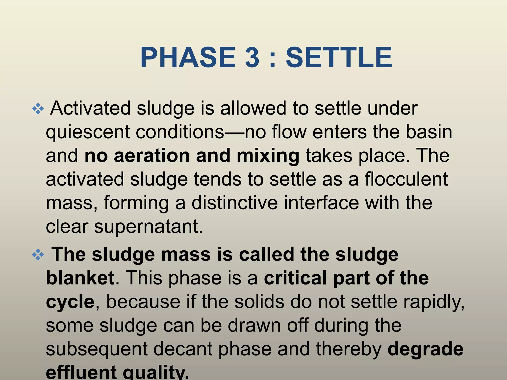 PHASE 3 : SETTLE
 Activated sludge is allowed to settle under
quiescent conditions—no flow enters the basin
and no aeration and mixing takes place. The
activated sludge tends to settle as a flocculent
mass, forming a distinctive interface with the
clear supernatant.
 The sludge mass is called the sludge
blanket. This phase is a critical part of the
cycle, because if the solids do not settle rapidly,
some sludge can be drawn off during the
subsequent decant phase and thereby degrade
effluent quality.
 