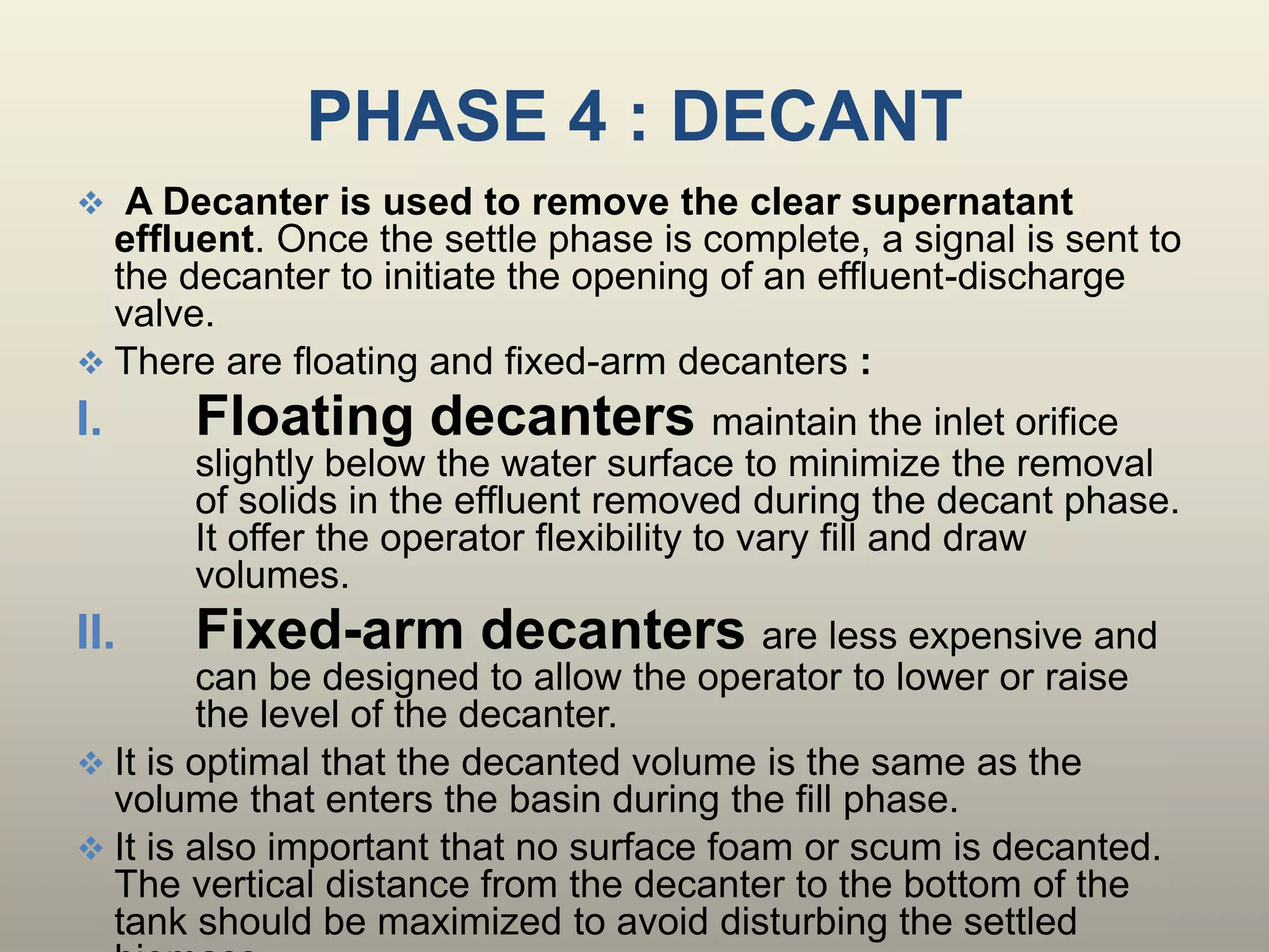 PHASE 4 : DECANT
 A Decanter is used to remove the clear supernatant
effluent. Once the settle phase is complete, a signal is sent to
the decanter to initiate the opening of an effluent-discharge
valve.
 There are floating and fixed-arm decanters :
I. Floating decanters maintain the inlet orifice
slightly below the water surface to minimize the removal
of solids in the effluent removed during the decant phase.
It offer the operator flexibility to vary fill and draw
volumes.
II. Fixed-arm decanters are less expensive and
can be designed to allow the operator to lower or raise
the level of the decanter.
 It is optimal that the decanted volume is the same as the
volume that enters the basin during the fill phase.
 It is also important that no surface foam or scum is decanted.
The vertical distance from the decanter to the bottom of the
tank should be maximized to avoid disturbing the settled
 