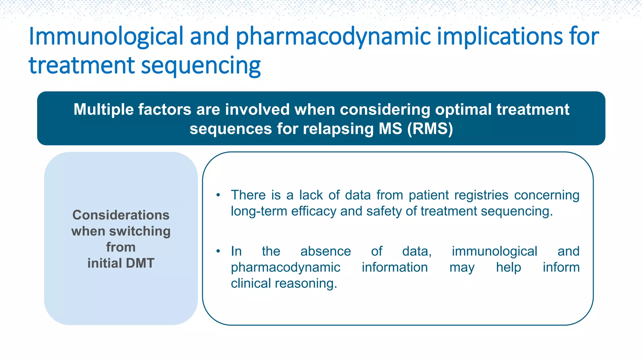 Immunological and pharmacodynamic implications for
treatment sequencing
Multiple factors are involved when considering optimal treatment
sequences for relapsing MS (RMS)
Considerations
when switching
from
initial DMT
• There is a lack of data from patient registries concerning
long-term efficacy and safety of treatment sequencing.
• In the absence of data, immunological and
pharmacodynamic information may help inform
clinical reasoning.
 