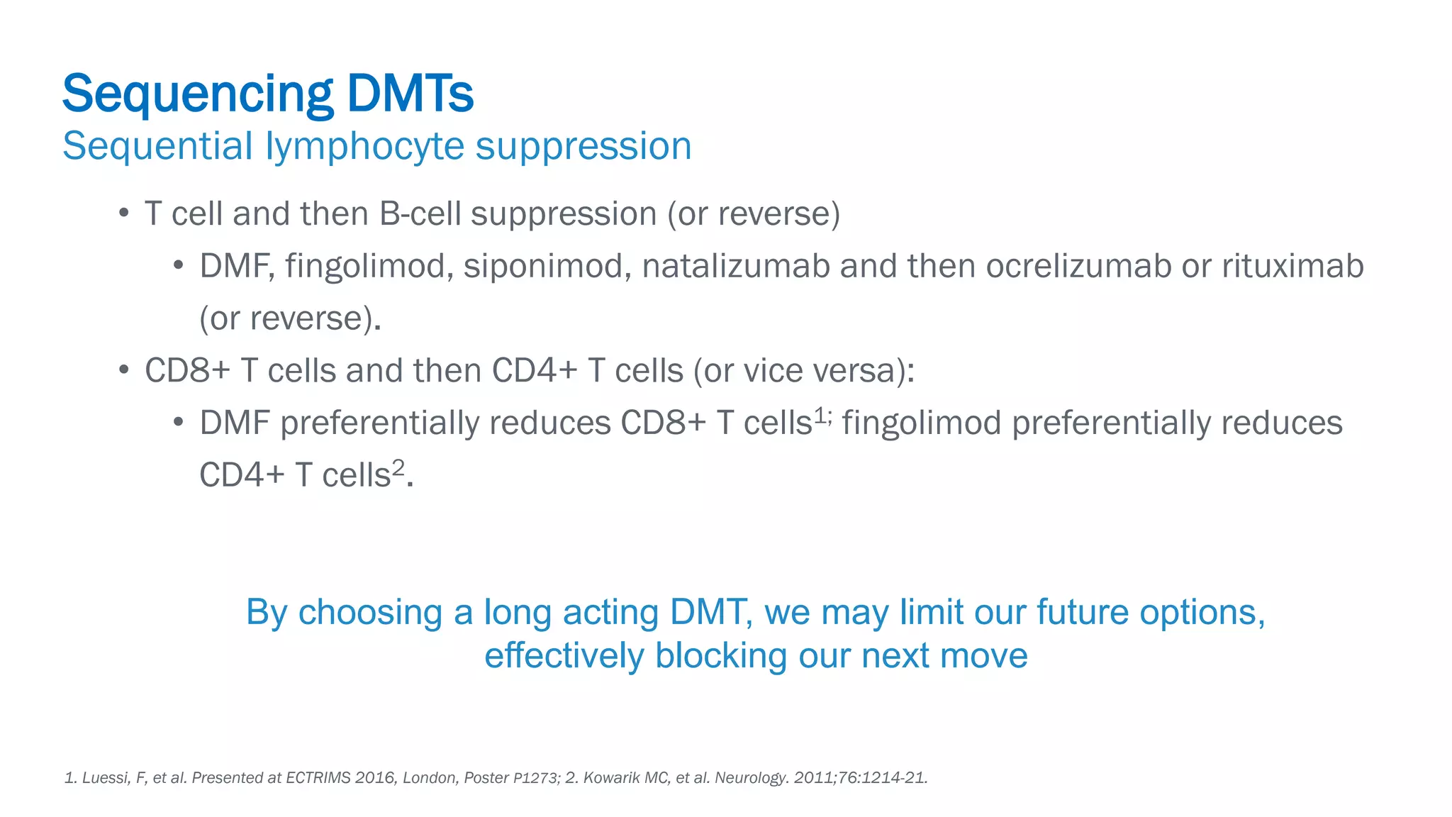 Biogen-42110.
April
2020.
• T cell and then B-cell suppression (or reverse)
• DMF, fingolimod, siponimod, natalizumab and then ocrelizumab or rituximab
(or reverse).
• CD8+ T cells and then CD4+ T cells (or vice versa):
• DMF preferentially reduces CD8+ T cells1; fingolimod preferentially reduces
CD4+ T cells2.
Sequencing DMTs
Sequential lymphocyte suppression
1. Luessi, F, et al. Presented at ECTRIMS 2016, London, Poster P1273; 2. Kowarik MC, et al. Neurology. 2011;76:1214-21.
By choosing a long acting DMT, we may limit our future options,
effectively blocking our next move
 
