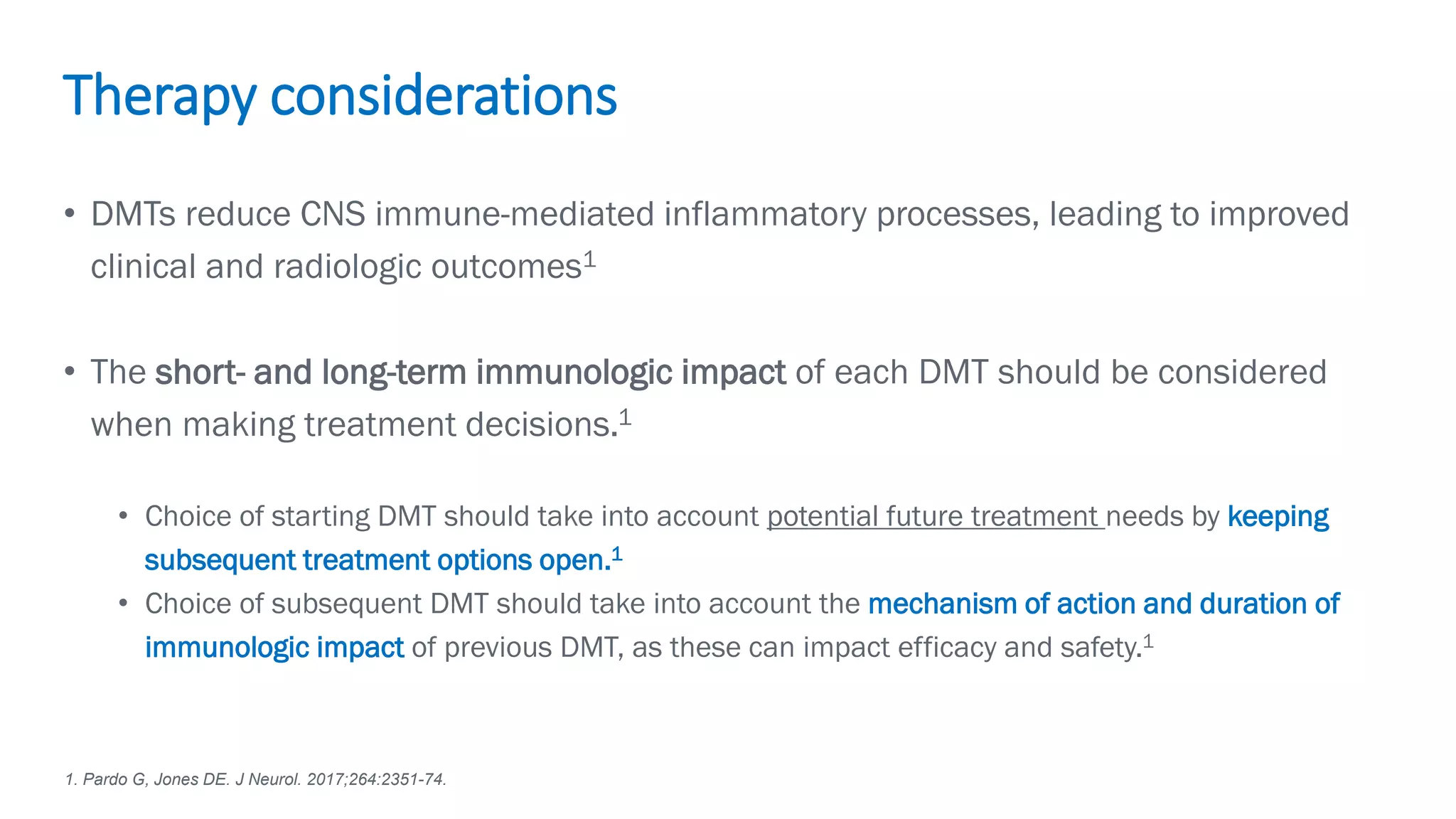 Biogen-42110.
April
2020.
• DMTs reduce CNS immune-mediated inflammatory processes, leading to improved
clinical and radiologic outcomes1
• The short- and long-term immunologic impact of each DMT should be considered
when making treatment decisions.1
• Choice of starting DMT should take into account potential future treatment needs by keeping
subsequent treatment options open.1
• Choice of subsequent DMT should take into account the mechanism of action and duration of
immunologic impact of previous DMT, as these can impact efficacy and safety.1
Therapy considerations
1. Pardo G, Jones DE. J Neurol. 2017;264:2351-74.
 