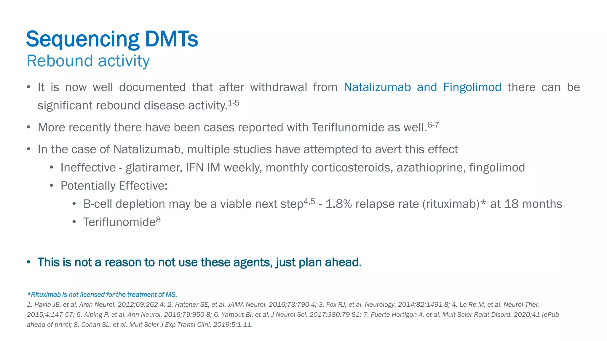 Biogen-42110.
April
2020.
• It is now well documented that after withdrawal from Natalizumab and Fingolimod there can be
significant rebound disease activity.1-5
• More recently there have been cases reported with Teriflunomide as well.6-7
• In the case of Natalizumab, multiple studies have attempted to avert this effect
• Ineffective - glatiramer, IFN IM weekly, monthly corticosteroids, azathioprine, fingolimod
• Potentially Effective:
• B-cell depletion may be a viable next step4,5 - 1.8% relapse rate (rituximab)* at 18 months
• Teriflunomide8
• This is not a reason to not use these agents, just plan ahead.
*Rituximab is not licensed for the treatment of MS.
1. Havla JB, et al. Arch Neurol. 2012;69:262-4; 2. Hatcher SE, et al. JAMA Neurol. 2016;73:790-4; 3. Fox RJ, et al. Neurology. 2014;82:1491-8; 4. Lo Re M, et al. Neurol Ther.
2015;4:147-57; 5. Alping P, et al. Ann Neurol. 2016;79:950-8; 6. Yamout BI, et al. J Neurol Sci. 2017:380:79-81; 7. Fuerte-Hortigon A, et al. Mult Scler Relat Disord. 2020;41 [ePub
ahead of print]; 8. Cohan SL, et al. Mult Scler J Exp Transl Clini. 2019;5:1-11.
Sequencing DMTs
Rebound activity
 