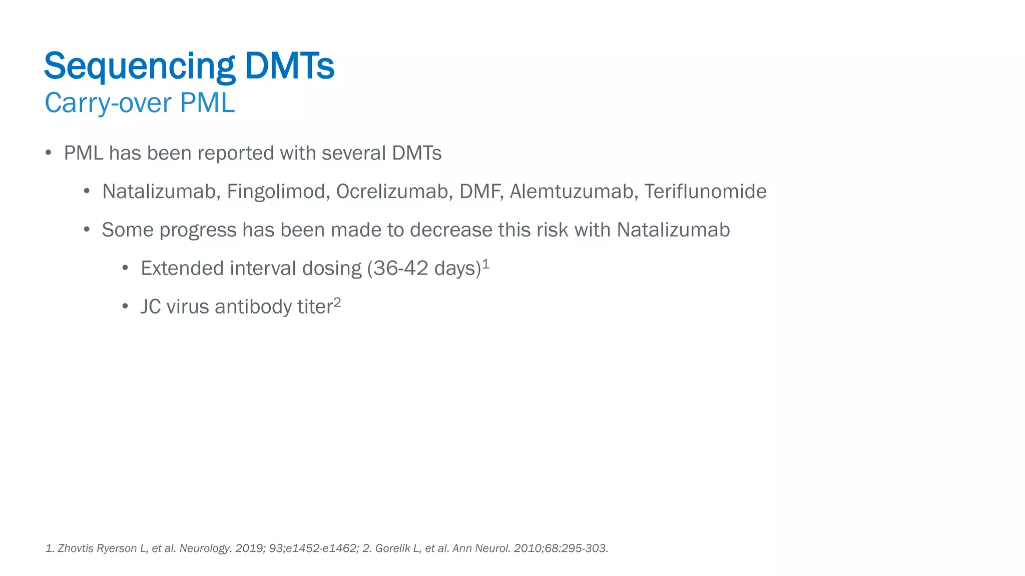 Biogen-42110.
April
2020.
• PML has been reported with several DMTs
• Natalizumab, Fingolimod, Ocrelizumab, DMF, Alemtuzumab, Teriflunomide
• Some progress has been made to decrease this risk with Natalizumab
• Extended interval dosing (36-42 days)1
• JC virus antibody titer2
1. Zhovtis Ryerson L, et al. Neurology. 2019; 93;e1452-e1462; 2. Gorelik L, et al. Ann Neurol. 2010;68:295-303.
Sequencing DMTs
Carry-over PML
 