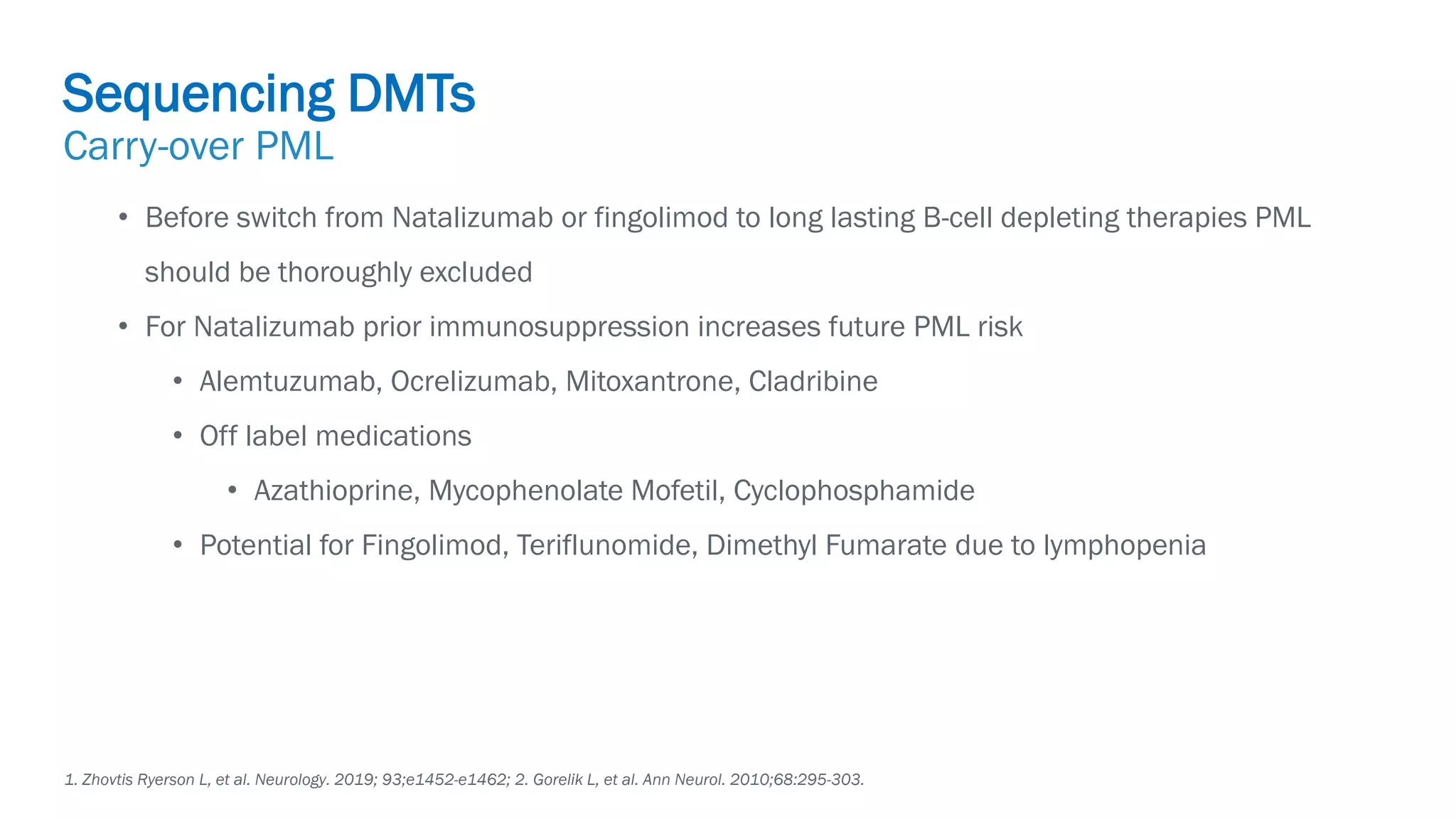 Biogen-42110.
April
2020.
• Before switch from Natalizumab or fingolimod to long lasting B-cell depleting therapies PML
should be thoroughly excluded
• For Natalizumab prior immunosuppression increases future PML risk
• Alemtuzumab, Ocrelizumab, Mitoxantrone, Cladribine
• Off label medications
• Azathioprine, Mycophenolate Mofetil, Cyclophosphamide
• Potential for Fingolimod, Teriflunomide, Dimethyl Fumarate due to lymphopenia
1. Zhovtis Ryerson L, et al. Neurology. 2019; 93;e1452-e1462; 2. Gorelik L, et al. Ann Neurol. 2010;68:295-303.
Sequencing DMTs
Carry-over PML
 